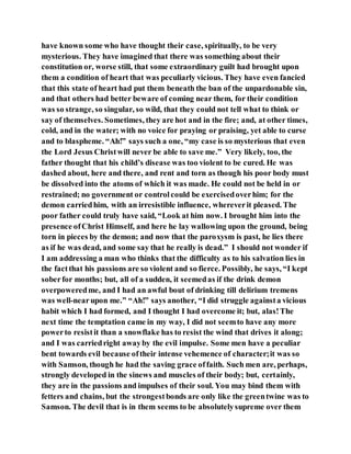have known some who have thought their case, spiritually, to be very
mysterious. They have imagined that there was something about their
constitution or, worse still, that some extraordinary guilt had brought upon
them a condition of heart that was peculiarly vicious. They have even fancied
that this state of heart had put them beneath the ban of the unpardonable sin,
and that others had better beware of coming near them, for their condition
was so strange, so singular, so wild, that they could not tell what to think or
say of themselves. Sometimes, they are hot and in the fire; and, at other times,
cold, and in the water; with no voice for praying or praising, yet able to curse
and to blaspheme. “Ah!” says such a one, “my case is so mysterious that even
the Lord Jesus Christwill never be able to save me.” Very likely, too, the
father thought that his child’s disease was too violent to be cured. He was
dashed about, here and there, and rent and torn as though his poor body must
be dissolved into the atoms of which it was made. He could not be held in or
restrained; no government or controlcould be exercisedoverhim; for the
demon carriedhim, with an irresistible influence, whereverit pleased. The
poor father could truly have said, “Look at him now. I brought him into the
presence ofChrist Himself, and here he lay wallowing upon the ground, being
torn in pieces by the demon; and now that the paroxysm is past, he lies there
as if he was dead, and some say that he really is dead.” I should not wonder if
I am addressing a man who thinks that the difficulty as to his salvation lies in
the factthat his passions are so violent and so fierce. Possibly, he says, “I kept
soberfor months; but, all of a sudden, it seemedas if the drink demon
overpoweredme, and I had an awful bout of drinking till delirium tremens
was well-nearupon me.” “Ah!” says another, “I did struggle againsta vicious
habit which I had formed, and I thought I had overcome it; but, alas!The
next time the temptation came in my way, I did not seemto have any more
powerto resistit than a snowflake has to resist the wind that drives it along;
and I was carriedright awayby the evil impulse. Some men have a peculiar
bent towards evil because oftheir intense vehemence of character;it was so
with Samson, though he had the saving grace offaith. Such men are, perhaps,
strongly developed in the sinews and muscles of their body; but, certainly,
they are in the passions and impulses of their soul. You may bind them with
fetters and chains, but the strongestbonds are only like the greentwine was to
Samson. The devil that is in them seems to be absolutelysupreme over them
 