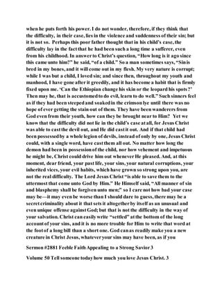 when he puts forth his power. I do not wonder, therefore, if they think that
the difficulty, in their case, lies in the violence and suddenness of their sin; but
it is not so. Perhaps this poor father thought that in his child’s case, the
difficulty lay in the factthat he had been such a long time a sufferer, even
from his childhood. In answerto Christ’s question, “How long is it ago since
this came unto him?” he said, “of a child.” So a man sometimes says, “Sinis
bred in my bones, and it will come out in my flesh. My very nature is corrupt;
while I was but a child, I loved sin; and since then, throughout my youth and
manhood, I have gone after it greedily, and it has become a habit that is firmly
fixed upon me. ‘Can the Ethiopian change his skin or the leopard his spots?’
Then may he, that is accustomedto do evil, learn to do well.” Such sinners feel
as if they had been steepedand soakedin the crimson lye until there was no
hope of ever getting the stain out of them. They have been wanderers from
God even from their youth, how can they be brought near to Him? Yet we
know that the difficulty did not lie in the child’s case atall, for Jesus Christ
was able to castthe devil out, and He did castit out. And if that child had
been possessedby a whole legion of devils, instead of only by one, Jesus Christ
could, with a single word, have castthem all out. No matter how long the
demon had been in possessionof the child, nor how vehement and impetuous
he might be, Christ could drive him out wheneverHe pleased. And, at this
moment, dear friend, your past life, your sins, your natural corruptions, your
inherited vices, your evil habits, which have grown so strong upon you, are
not the real difficulty. The Lord Jesus Christ “is able to save them to the
uttermost that come unto God by Him.” He Himself said, “All manner of sin
and blasphemy shall be forgiven unto men;” so I care not how bad your case
may be—it may even be worse than I should dare to guess, there may be a
secretcriminality about it that sets it altogetherby itself as an unusual and
even unique offense againstGod;but that is not the difficulty in the way of
your salvation. Christ can easilywrite “settled” atthe bottom of the long
accountof your sins, and it is no more trouble for Him to write that word at
the footof a long bill than a short one. God canas readily make you a new
creature in Christ Jesus, whateveryour sins may have been, as if you
Sermon #2881 Feeble FaithAppealing to a Strong Savior3
Volume 50 Tell someone todayhow much you love Jesus Christ. 3
 