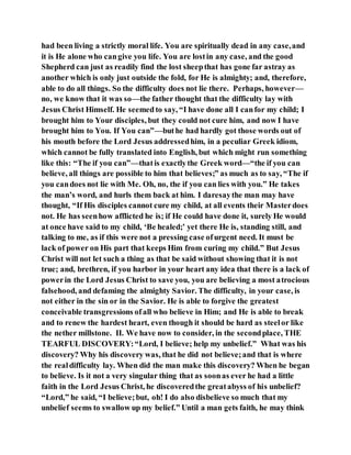 had been living a strictly moral life. You are spiritually dead in any case,and
it is He alone who cangive you life. You are lostin any case, and the good
Shepherd can just as readily find the lost sheepthat has gone far astray as
another which is only just outside the fold, for He is almighty; and, therefore,
able to do all things. So the difficulty does not lie there. Perhaps, however—
no, we know that it was so—the father thought that the difficulty lay with
Jesus Christ Himself. He seemed to say, “I have done all I canfor my child; I
brought him to Your disciples, but they could not cure him, and now I have
brought him to You. If You can”—buthe had hardly got those words out of
his mouth before the Lord Jesus addressedhim, in a peculiar Greek idiom,
which cannot be fully translated into English, but which might run something
like this: “The if you can”—thatis exactlythe Greek word—“the if you can
believe, all things are possible to him that believes;” as much as to say, “The if
you candoes not lie with Me. Oh, no, the if you can lies with you.” He takes
the man’s word, and hurls them back at him. I daresaythe man may have
thought, “If His disciples cannot cure my child, at all events their Masterdoes
not. He has seenhow afflicted he is; if He could have done it, surely He would
at once have said to my child, ‘Be healed;’ yet there He is, standing still, and
talking to me, as if this were not a pressing case ofurgent need. It must be
lack of power on His part that keeps Him from curing my child.” But Jesus
Christ will not let such a thing as that be said without showing that it is not
true; and, brethren, if you harbor in your heart any idea that there is a lack of
powerin the Lord Jesus Christ to save you, you are believing a most atrocious
falsehood, and defaming the almighty Savior. The difficulty, in your case, is
not either in the sin or in the Savior. He is able to forgive the greatest
conceivable transgressions ofall who believe in Him; and He is able to break
and to renew the hardest heart, even though it should be hard as steelor like
the nether millstone. II. We have now to consider, in the secondplace, THE
TEARFUL DISCOVERY:“Lord, I believe; help my unbelief.” What was his
discovery? Why his discovery was, that he did not believe;and that is where
the realdifficulty lay. When did the man make this discovery? When he began
to believe. Is it not a very singular thing that as soonas ever he had a little
faith in the Lord Jesus Christ, he discoveredthe greatabyss of his unbelief?
“Lord,” he said, “I believe;but, oh! I do also disbelieve so much that my
unbelief seems to swallow up my belief.” Until a man gets faith, he may think
 