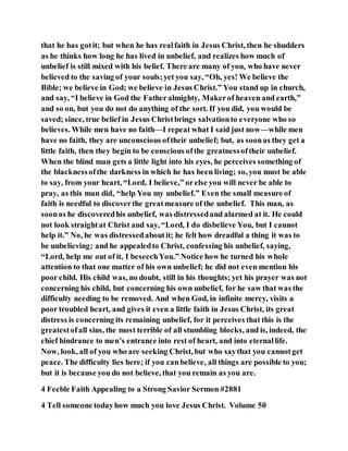 that he has gotit; but when he has realfaith in Jesus Christ, then he shudders
as he thinks how long he has lived in unbelief, and realizes how much of
unbelief is still mixed with his belief. There are many of you, who have never
believed to the saving of your souls;yet you say, “Oh, yes! We believe the
Bible; we believe in God; we believe in Jesus Christ.” You stand up in church,
and say, “I believe in God the Fatheralmighty, Makerof heaven and earth,”
and so on, but you do not do anything of the sort. If you did, you would be
saved; since, true belief in Jesus Christbrings salvationto everyone who so
believes. While men have no faith—I repeat what I said just now—while men
have no faith, they are unconscious oftheir unbelief; but, as soonas they get a
little faith, then they begin to be conscious ofthe greatnessoftheir unbelief.
When the blind man gets a little light into his eyes, he perceives something of
the blacknessofthe darkness in which he has been living; so, you must be able
to say, from your heart, “Lord, I believe,” orelse you will never be able to
pray, as this man did, “help You my unbelief.” Even the small measure of
faith is needful to discoverthe greatmeasure of the unbelief. This man, as
soonas he discoveredhis unbelief, was distressedand alarmed at it. He could
not look straightat Christ and say, “Lord, I do disbelieve You, but I cannot
help it.” No, he was distressedaboutit; he felt how dreadful a thing it was to
be unbelieving; and he appealedto Christ, confessing his unbelief, saying,
“Lord, help me out of it, I beseechYou.” Notice how he turned his whole
attention to that one matter of his own unbelief; he did not even mention his
poor child. His child was, no doubt, still in his thoughts; yet his prayer was not
concerning his child, but concerning his own unbelief, for he saw that was the
difficulty needing to be removed. And when God, in infinite mercy, visits a
poor troubled heart, and gives it even a little faith in Jesus Christ, its great
distress is concerning its remaining unbelief, for it perceives that this is the
greatestofall sins, the most terrible of all stumbling blocks, and is, indeed, the
chief hindrance to men’s entrance into rest of heart, and into eternallife.
Now, look, all of you who are seeking Christ, but who saythat you cannotget
peace. The difficulty lies here; if you can believe, all things are possible to you;
but it is because you do not believe, that you remain as you are.
4 Feeble Faith Appealing to a Strong Savior Sermon #2881
4 Tell someone todayhow much you love Jesus Christ. Volume 50
 