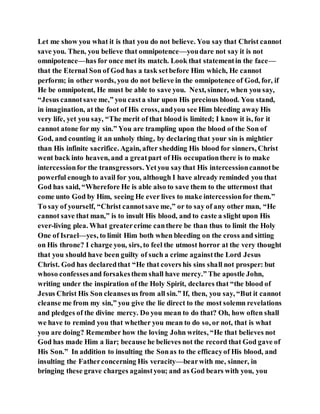 Let me show you what it is that you do not believe. You say that Christ cannot
save you. Then, you believe that omnipotence—youdare not say it is not
omnipotence—has for once met its match. Look that statementin the face—
that the Eternal Son of God has a task setbefore Him which, He cannot
perform; in other words, you do not believe in the omnipotence of God, for, if
He be omnipotent, He must be able to save you. Next, sinner, when you say,
“Jesus cannotsave me,” you casta slur upon His precious blood. You stand,
in imagination, at the foot of His cross, andyou see Him bleeding away His
very life, yet you say, “The merit of that blood is limited; I know it is, for it
cannot atone for my sin.” You are trampling upon the blood of the Son of
God, and counting it an unholy thing, by declaring that your sin is mightier
than His infinite sacrifice. Again, after shedding His blood for sinners, Christ
went back into heaven, and a greatpart of His occupationthere is to make
intercessionfor the transgressors. Yetyou saythat His intercessioncannotbe
powerful enough to avail for you, although I have already reminded you that
God has said, “Wherefore He is able also to save them to the uttermost that
come unto God by Him, seeing He ever lives to make intercessionfor them.”
To say of yourself, “Christ cannotsave me,” or to say of any other man, “He
cannot save that man,” is to insult His blood, and to caste a slight upon His
ever-living plea. What greatercrime canthere be than thus to limit the Holy
One of Israel—yes, to limit Him both when bleeding on the cross and sitting
on His throne? I charge you, sirs, to feel the utmost horror at the very thought
that you should have been guilty of such a crime againstthe Lord Jesus
Christ. God has declaredthat “He that covers his sins shall not prosper: but
whoso confessesand forsakesthem shall have mercy.” The apostle John,
writing under the inspiration of the Holy Spirit, declares that “the blood of
Jesus Christ His Son cleansesus from all sin.” If, then, you say, “But it cannot
cleanse me from my sin,” you give the lie direct to the most solemn revelations
and pledges of the divine mercy. Do you mean to do that? Oh, how often shall
we have to remind you that whether you mean to do so, or not, that is what
you are doing? Remember how the loving John writes, “He that believes not
God has made Him a liar; because he believes not the record that God gave of
His Son.” In addition to insulting the Sonas to the efficacyof His blood, and
insulting the Fatherconcerning His veracity—bearwith me, sinner, in
bringing these grave charges againstyou; and as God bears with you, you
 