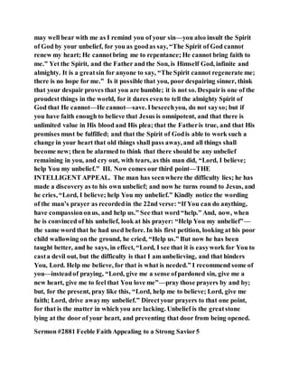 may well bear with me as I remind you of your sin—you also insult the Spirit
of God by your unbelief, for you as goodas say, “The Spirit of God cannot
renew my heart; He cannotbring me to repentance; He cannot bring faith to
me.” Yet the Spirit, and the Father and the Son, is Himself God, infinite and
almighty. It is a greatsin for anyone to say, “The Spirit cannot regenerate me;
there is no hope for me.” Is it possible that you, poor despairing sinner, think
that your despair proves that you are humble; it is not so. Despairis one of the
proudest things in the world, for it dares even to tell the almighty Spirit of
God that He cannot—He cannot—save. Ibeseechyou, do not sayso; but if
you have faith enough to believe that Jesus is omnipotent, and that there is
unlimited value in His blood and His plea; that the Fatheris true, and that His
promises must be fulfilled; and that the Spirit of Godis able to work such a
change in your heart that old things shall pass away, and all things shall
become new; then be alarmed to think that there should be any unbelief
remaining in you, and cry out, with tears, as this man did, “Lord, I believe;
help You my unbelief.” III. Now comes our third point—THE
INTELLIGENT APPEAL. The man has seenwhere the difficulty lies; he has
made a discovery as to his own unbelief; and now he turns round to Jesus, and
he cries, “Lord, I believe; help You my unbelief.” Kindly notice the wording
of the man’s prayer as recordedin the 22nd verse: “If You can do anything,
have compassiononus, and help us.” See that word “help.” And, now, when
he is convinced of his unbelief, look at his prayer: “Help You my unbelief”—
the same word that he had used before. In his first petition, looking at his poor
child wallowing on the ground, he cried, “Help us.” But now he has been
taught better, and he says, in effect, “Lord, I see that it is easywork for You to
casta devil out, but the difficulty is that I am unbelieving, and that hinders
You, Lord. Help me believe, for that is what is needed.” I recommend some of
you—insteadof praying, “Lord, give me a sense ofpardoned sin, give me a
new heart, give me to feel that You love me”—pray those prayers by and by;
but, for the present, pray like this, “Lord, help me to believe; Lord, give me
faith; Lord, drive awaymy unbelief.” Directyour prayers to that one point,
for that is the matter in which you are lacking. Unbelief is the greatstone
lying at the door of your heart, and preventing that door from being opened.
Sermon #2881 Feeble FaithAppealing to a Strong Savior5
 