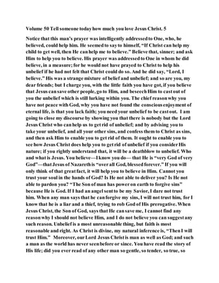 Volume 50 Tell someone todayhow much you love Jesus Christ. 5
Notice that this man’s prayer was intelligently addressedto One, who, he
believed, could help him. He seemedto sayto himself, “If Christ can help my
child to get well, then He canhelp me to believe.” Believe that, sinner; and ask
Him to help you to believe. His prayer was addressedto One in whom he did
believe, in a measure; for he would not have prayed to Christ to help his
unbelief if he had not felt that Christ could do so. And he did say, “Lord, I
believe.” His was a strange mixture of belief and unbelief; and so are you, my
dear friends; but I charge you, with the little faith you have got, if you believe
that Jesus cansave other people, go to Him, and beseechHim to castout of
you the unbelief which is still lurking within you. The chief reasonwhy you
have not peace with God, why you have not found the consciousenjoyment of
eternal life, is that you lack faith; you need your unbelief to be castout. I am
going to close my discourse by showing you that there is nobody but the Lord
Jesus Christ who canhelp us to getrid of unbelief; and by advising you to
take your unbelief, and all your other sins, and confess them to Christ as sins,
and then ask Him to enable you to get rid of them. It ought to enable you to
see how Jesus Christ does help you to getrid of unbelief if you considerHis
nature; if you rightly understand that, it will be a deathblow to unbelief. Who
and what is Jesus. You believe—Iknow you do— that He is “very God of very
God”—thatJesus of Nazarethis “overall God, blessedforever.” If you will
only think of that greatfact, it will help you to believe in Him. Cannot you
trust your soul in the hands of God? Is He not able to deliver you? Is He not
able to pardon you? “The Son of man has poweron earth to forgive sins”
because He is God. If I had an angel sentto be my Savior, I dare not trust
him. When any man says that he canforgive my sins, I will not trust him, for I
know that he is a liar and a thief, trying to rob God of His prerogative. When
Jesus Christ, the Son of God, says that He cansave me, I cannot find any
reasonwhy I should not believe Him, and I do not believe you can suggestany
such reason. Unbelief is a most unreasonable thing, but faith is most
reasonable and right. As Christ is divine, my natural inference is, “ThenI will
trust Him.” Moreover, ourLord Jesus Christis man as well as God; and such
a man as the world has never seenbefore or since. You have read the story of
His life; did you ever read of any other man so gentle, so tender, so true, so
 