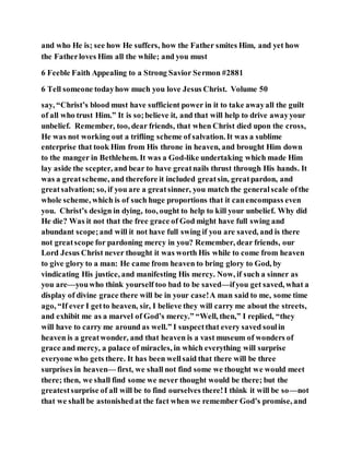 and who He is; see how He suffers, how the Father smites Him, and yet how
the Fatherloves Him all the while; and you must
6 Feeble Faith Appealing to a Strong Savior Sermon #2881
6 Tell someone todayhow much you love Jesus Christ. Volume 50
say, “Christ’s blood must have sufficient power in it to take awayall the guilt
of all who trust Him.” It is so;believe it, and that will help to drive awayyour
unbelief. Remember, too, dear friends, that when Christ died upon the cross,
He was not working out a trifling scheme of salvation. It was a sublime
enterprise that took Him from His throne in heaven, and brought Him down
to the manger in Bethlehem. It was a God-like undertaking which made Him
lay aside the scepter, and bear to have greatnails thrust through His hands. It
was a greatscheme, and therefore it included greatsin, greatpardon, and
greatsalvation; so, if you are a greatsinner, you match the generalscale ofthe
whole scheme, which is of such huge proportions that it canencompass even
you. Christ’s design in dying, too, ought to help to kill your unbelief. Why did
He die? Was it not that the free grace of God might have full swing and
abundant scope;and will it not have full swing if you are saved, and is there
not greatscope for pardoning mercy in you? Remember, dear friends, our
Lord Jesus Christ never thought it was worth His while to come from heaven
to give glory to a man: He came from heaven to bring glory to God, by
vindicating His justice, and manifesting His mercy. Now, if such a sinner as
you are—youwho think yourself too bad to be saved—ifyou get saved, what a
display of divine grace there will be in your case!A man said to me, some time
ago, “If ever I getto heaven, sir, I believe they will carry me about the streets,
and exhibit me as a marvel of God’s mercy.” “Well, then,” I replied, “they
will have to carry me around as well.” I suspectthat every saved soulin
heaven is a greatwonder, and that heaven is a vast museum of wonders of
grace and mercy, a palace of miracles, in which everything will surprise
everyone who gets there. It has been wellsaid that there will be three
surprises in heaven— first, we shall not find some we thought we would meet
there; then, we shall find some we never thought would be there; but the
greatestsurprise of all will be to find ourselves there!I think it will be so—not
that we shall be astonishedat the fact when we remember God’s promise, and
 