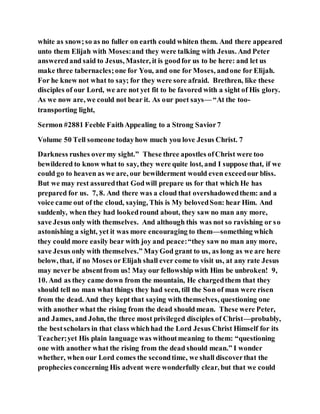 white as snow;so as no fuller on earth could whiten them. And there appeared
unto them Elijah with Moses:and they were talking with Jesus. And Peter
answeredand said to Jesus, Master, it is goodfor us to be here: and let us
make three tabernacles;one for You, and one for Moses, andone for Elijah.
For he knew not what to say; for they were sore afraid. Brethren, like these
disciples of our Lord, we are not yet fit to be favored with a sight of His glory.
As we now are, we could not bear it. As our poet says— “At the too-
transporting light,
Sermon #2881 Feeble FaithAppealing to a Strong Savior7
Volume 50 Tell someone todayhow much you love Jesus Christ. 7
Darkness rushes overmy sight.” These three apostles ofChrist were too
bewildered to know what to say, they were quite lost, and I suppose that, if we
could go to heaven as we are, our bewilderment would even exceedour bliss.
But we may rest assuredthat Godwill prepare us for that which He has
prepared for us. 7, 8. And there was a cloud that overshadowedthem: and a
voice came out of the cloud, saying, This is My belovedSon: hear Him. And
suddenly, when they had lookedround about, they saw no man any more,
save Jesus only with themselves. And although this was not so ravishing or so
astonishing a sight, yet it was more encouraging to them—something which
they could more easily bear with joy and peace:“they saw no man any more,
save Jesus only with themselves.” MayGod grant to us, as long as we are here
below, that, if no Moses or Elijah shall ever come to visit us, at any rate Jesus
may never be absentfrom us! May our fellowship with Him be unbroken! 9,
10. And as they came down from the mountain, He chargedthem that they
should tell no man what things they had seen, till the Son of man were risen
from the dead. And they kept that saying with themselves, questioning one
with another what the rising from the dead should mean. These were Peter,
and James, and John, the three most privileged disciples of Christ—probably,
the bestscholars in that class whichhad the Lord Jesus Christ Himself for its
Teacher;yet His plain language was withoutmeaning to them: “questioning
one with another what the rising from the dead should mean.” I wonder
whether, when our Lord comes the secondtime, we shall discoverthat the
prophecies concerning His advent were wonderfully clear, but that we could
 