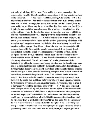 not understand them till He came. Plain as His teaching concerning His
resurrectionwas, His disciples could not understand it till that greatevent had
really occurred. 11-13. And they askedHim, saying, Why saythe scribes that
Elijah must first come? And He answeredand told them, Elijah verily comes
first, and restores all things; and how it is written of the Sonof man, that He
must suffer many things, and be setat nothing. But I say unto you, that Elijah
is indeed come, and they have done unto him whatsoeverthey listed, as it is
written of him. John the Baptist had come, in the spirit and powerof Elijah,
and had reconstitutedmatters, and prepared the people for the advent of the
Savior, whose herald he was. 14, 15. And when He came to His disciples, He
saw a greatmultitude about them, and the scribes questioning with them. And
straightwayall the people, when they beheld Him, were greatlyamazed, and
running to Him saluted Him. Some relics of the glory on the mountain still
remained upon His face, and the people were astounded;so, though deeply
interestedin the battle which was proceeding betweenthe scribes and the
disciples, they left them, and turned to look upon that mysterious radiance
which hovered about His brow. 16. And He askedthe scribes, What are you
discussing with them? The circumstances ofthe disciples resembled a
battlefield on which the enemy was winning the day, and the loyal troops were
about to die defeated;when suddenly, the greatCommander Himself appears
for their relief. His presence is worth more than a thousand battalions of men;
and He charges atonce upon the adversary, and puts them to rout: “He asked
the scribes, Whatquestion you with them?” 17. And one of the multitude
answered— One who had a peculiar reasonfor answering—justas, I trust
there will be one in this multitude before me who will have a peculiar reason
for listening to my message,and a peculiar reasonfor remembering it after it
is delivered: “One of the multitude answered”— 17-19. And said, Master, I
have brought unto You my son, which has a dumb spirit; and wheresoeverhe
takes him, he tears him: and he foams, and gnashes with his teeth, and pines
away:and I spoke to Your disciples that they should casthim out; and they
could not. He answeredhim, and said, O faithless generation, how long shall I
be with you? How long shall I suffer you? Bring him unto Me. I suppose our
Lord’s rebuke was meant especiallyforHis disciples. It was something like
the speechofa schoolmaster, who, having taught his pupils the same lessona
greatmany times, and labored hard with them, from year to year, yet finds
 