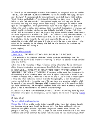 III. There is yet one more thought in the text, which must be just recognized before we conclude.
THIS FATHER TESTED TRUTH BY PRAYING. He was not satisfied with saying, "I believe
and I disbelieve." It was not enough for him even to carry his divided state to Christ, and say,
"Lord, I believe and I disbelieve." No, he turned the conflict into direct prayer — "Lord, I
believe — help Thou mine unbelief!" Many persons imagine that, until they have full and
undoubting faith, they have no right and no power to pray. Yet here again the principle dwelt
upon has a just application. If faith preponderates in you but by the weight of one grain over
unbelief, that small or smallest preponderance binds you, not only to an opinion of believing, and
not only to a life of obeying, but also, and quite definitely, to a habit of praying. Faith brings
unbelief with it to the throne of grace, and prays for help against it to Him whom, on the balance
and on the preponderance, it thinks to be Divine. "Lord, I believe — help Thou mine unbelief." It
is the prayer for the man who is formulating his faith, and has not yet arranged or modelled it to
his satisfaction. It is the prayer for the man who is shaping his life, and has not yet exactly
adjusted the principles which shall guide it. It is the prayer for the man in great trouble — who
cannot see the chastening for the afflicting who feels the blow so severe that he cannot yet
discern the Father's hand dealing it.
(Dean Vaughan.)
The only help for unbelief
J. Slade, M. A.I. THE NECESSITY OF A FULL BELIEF IN THE SAVIOUR.
1. It is necessary as the foundation of all our Christian privileges and blessings. Our Lord
continually laid it down as the condition of bestowing His favour; His apostles insisted upon the
same holy doctrine.
2. It is clear in the very nature of things: we can do nothing of ourselves, by any independent
effort, for our own salvation; we are estranged from God without the means of reconciliation.
II. OUR NATURAL INABILITY TO ATTAIN THAT BELIEF AND THE METHOD BY
WHICH IT IS CERTAINLY ATTAINABLE. If it required nothing more than the assent of the
understanding, it would be clearly within own reach; it implies a disposition to receive all the
doctrines of revealed truth, a submission to the law and love of God. It is idle to beseech of God
a living faith, when we have no intention to imbibe those principles, to form that character,
which a true faith implies. Look at the case of this man: there were no earthly prejudices which
he resolved to keep; no earthly hindrances which he desired to set up; all he wanted was further
light in his understanding, and a complete conviction in his heart; hence he honestly prayed his
prayer to Him, in whose hand was the bestowal of these blessings.
III. THE EFFECT AND TRIUMPH OF IT, WHEN ATTAINED. It is the only means by which
the enemies of our peace can be vanquished, and we prepared for our crown of rejoicing (1 John
5:4).
(J. Slade, M. A.)
The spirit of faith amid uncertainties
Morgan Dix, D. D.Let us take comfort in this wonderful saying. Never fear; whatever thoughts
may from time to time move through the listening spirit. Deal firmly and bravely with your
intellectual and spiritual tempters; repel them; cast yourself on God. Assert, in terms, the
principle of faith. Say, "I believe." Thus, at length, all shall be well. For the hour is at hand when
doubt shall end forever, and when the Eternal Truth shall stand out clear before our eyes. Doubt
 