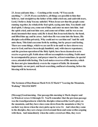 23. Jesus saidunto him,— Catching at his words, “If You can do
anything,”— 23-29. If you canbelieve, all things are possible to him that
believes. And straightwaythe father of the child cried out, and saidwith tears,
Lord, I believe; help You my unbelief. When Jesus saw that the people came
running together, he rebuked the foul spirit, saying unto him, You dumb and
deaf spirit, I charge you, come out of him, and enter no more into him. And
the spirit cried, and rent him sore, and came out of him: and he was as one
dead; insomuch that many said, He is dead. But Jesus took him by the hand,
and lifted him up; and he arose. And when He was come into the house, His
disciples askedHim privately, Why could not we casthim out? And He said
unto them, This kind cancome forth by nothing, but by prayer and fasting.
There are some things, which we are not fit to do until we have drawn very
near to God, and have been deeply humbled, and, with sincere repentance,
and the gracious operationof the Holy Spirit, have been cleansedso as to
receive so greata gift. Faith alone will not accomplisheverything. Faith must
be accompaniedby prayer, and prayer must be, at leastsometimes, in special
cases, attendedwith fasting. The Lord makes reserves ofHis mercies, which
He does not give immediately even to the request of faith; He demands
importunity on our part, and heart-searching, andheart-cleansing, before the
blessing will be bestowed.
The Sermons of Dan Duncan Mark 9:14-32 Mark 9 "Leaving the Mountain,
Walking" TRANSCRIPT
[Message]Goodmorning. Our passagethis morning is Mark chapter and
we'll look at verses 14 through 32. You'll remember that the previous passage
was the transfiguration in which the disciples witnessedthe Lord's glory on
the mountain, and they have since come down from the mountain or they're
on their way down when the story picks up in verse 14. And when they came
to the disciples, they saw a large crowd around them and some scribes arguing
with them. And immediately when the entire crowdsaw Him, they were
 
