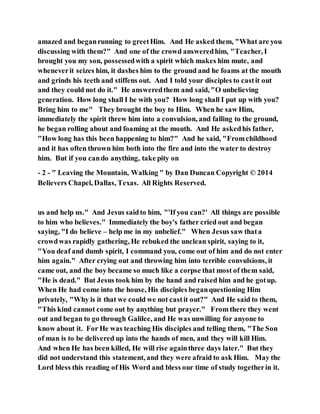 amazed and beganrunning to greetHim. And He asked them, "What are you
discussing with them?" And one of the crowd answeredhim, "Teacher, I
brought you my son, possessedwith a spirit which makes him mute, and
wheneverit seizes him, it dashes him to the ground and he foams at the mouth
and grinds his teeth and stiffens out. And I told your disciples to castit out
and they could not do it." He answeredthem and said, "O unbelieving
generation. How long shall I be with you? How long shall I put up with you?
Bring him to me" They brought the boy to Him. When he saw Him,
immediately the spirit threw him into a convulsion, and falling to the ground,
he began rolling about and foaming at the mouth. And He askedhis father,
"How long has this been happening to him?" And he said, "Fromchildhood
and it has often thrown him both into the fire and into the water to destroy
him. But if you cando anything, take pity on
- 2 - " Leaving the Mountain, Walking " by Dan Duncan Copyright © 2014
Believers Chapel, Dallas, Texas. All Rights Reserved.
us and help us." And Jesus saidto him, "'If you can?' All things are possible
to him who believes." Immediately the boy's father cried out and began
saying, "I do believe – help me in my unbelief." When Jesus saw thata
crowdwas rapidly gathering, He rebuked the unclean spirit, saying to it,
"You deaf and dumb spirit, I command you, come out of him and do not enter
him again." After crying out and throwing him into terrible convulsions, it
came out, and the boy became so much like a corpse that most of them said,
"He is dead." But Jesus took him by the hand and raised him and he gotup.
When He had come into the house, His disciples beganquestioning Him
privately, "Why is it that we could we not castit out?" And He said to them,
"This kind cannot come out by anything but prayer." From there they went
out and began to go through Galilee, and He was unwilling for anyone to
know about it. For He was teaching His disciples and telling them, "The Son
of man is to be delivered up into the hands of men, and they will kill Him.
And when He has been killed, He will rise againthree days later." But they
did not understand this statement, and they were afraid to ask Him. May the
Lord bless this reading of His Word and bless our time of study togetherin it.
 