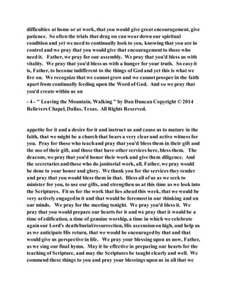 difficulties at home or at work, that you would give great encouragement, give
patience. So often the trials that drag on can weardown our spiritual
condition and yet we need to continually look to you, knowing that you are in
control and we pray that you would give that encouragementto those who
need it. Father, we pray for our assembly. We pray that you'd bless us with
vitality. We pray that you'd bless us with a hunger for your truth. So easyit
is, Father, to become indifferent to the things of God and yet this is what we
live on. We recognize that we cannotgrow and we cannotprosper in the faith
apart from continually feeding upon the Word of God. And so we pray that
you'd create within us an
- 4 - " Leaving the Mountain, Walking " by Dan Duncan Copyright © 2014
Believers Chapel, Dallas, Texas. All Rights Reserved.
appetite for it and a desire for it and instruct us and cause us to mature in the
faith, that we might be a church that bears a very clearand active witness for
you. Pray for those who teachand pray that you'd bless them in their gift and
the use of their gift, and those that have other services here, bless them. The
deacons, we pray that you'd honor their work and give them diligence. And
the secretaries andthose who do janitorial work, all, Father, we pray would
be done to your honor and glory. We thank you for the services they render
and pray that you would bless them in that. Bless all of us as we seek to
minister for you, to use our gifts, and strengthen us at this time as we look into
the Scriptures. Fit us for the work that lies aheadthis week, that we would be
very actively engagedin it and that would be foremostin our thinking and on
our minds. We pray for the meeting tonight. We pray you'd bless it. We
pray that you would prepare our hearts for it and we pray that it would be a
time of edification, a time of genuine worship, a time in which we celebrate
againour Lord's death/burial/resurrection, His ascensionon high, and help us
as we anticipate His return, that we would be encouragedby that and that
would give us perspective in life. We pray your blessing upon us now, Father,
as we sing our final hymn. May it be effective in preparing our hearts for the
teaching of Scripture, and may the Scriptures be taught clearly and well. We
commend these things to you and pray your blessings upon us in all that we
 