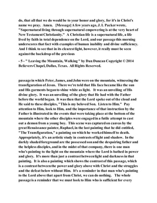 do, that all that we do would be to your honor and glory, for it's in Christ's
name we pray. Amen. [Message]A few years ago, J. I. Packerwrote,
"Supernatural living through supernatural empowering is at the very heart of
New TestamentChristianity." A Christian life is a supernatural life, a life
lived by faith in total dependence on the Lord, and our passagethis morning
underscores that fact with examples of human inability and divine sufficiency.
And I think to see that in its clearestlight, however, it really must be seen
againstthe backdrop of the previous
- 5 - " Leaving the Mountain, Walking " by Dan Duncan Copyright © 2014
Believers Chapel, Dallas, Texas. All Rights Reserved.
passagein which Peter, James, andJohn were on the mountain, witnessing the
transfiguration of Jesus. There we're told that His face became like the sun
and His garments beganto shine white as light. It was an unveiling of His
divine glory. It was an unveiling of the glory that He had with the Father
before the world began. It was then that the Lord spoke out of the cloud and
He said to these disciples, "This is my beloved Son. Listen to Him." Pay
attention to Him, look to Him, and the importance of that instruction by the
Father is illustrated in the events that were taking place at the bottom of the
mountain where the other disciples were engagedin a futile attempt to cast
out a demon from a young boy. This scene was capturedon canvas by the
greatRenaissance painter, Raphael, in the last painting that he did entitled,
"The Transfiguration," a painting on which he workedhimself to death.
Appropriately, it's an artistic study in contrasts oflight and shadow. In the
darkly shadedforeground are the possessedsonand the despairing father and
the helpless disciples, and in the midst of that company, there is one man
who's pointing to the light on the mountain where the Lord is bathed in power
and glory. It's more than just a contrastbetweenlight and darkness in that
painting. It is also a painting which shows the contrastof this passage, which
is a contrastbetweenthe powerand glory above with Christ and the struggles
and the defeat below without Him. It's a reminder in that man who's pointing
to the Lord above that apart from Christ, we can do nothing. The whole
passageis a reminder that we must look to Him who is sufficient for every
 