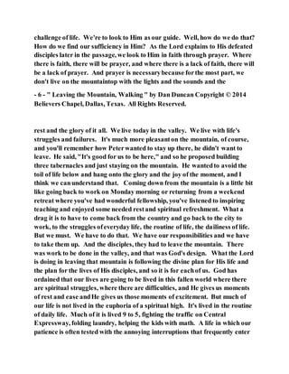 challenge of life. We're to look to Him as our guide. Well, how do we do that?
How do we find our sufficiency in Him? As the Lord explains to His defeated
disciples later in the passage, we look to Him in faith through prayer. Where
there is faith, there will be prayer, and where there is a lack of faith, there will
be a lack of prayer. And prayer is necessarybecause forthe most part, we
don't live on the mountaintop with the lights and the sounds and the
- 6 - " Leaving the Mountain, Walking " by Dan Duncan Copyright © 2014
Believers Chapel, Dallas, Texas. All Rights Reserved.
rest and the glory of it all. We live today in the valley. We live with life's
struggles and failures. It's much more pleasanton the mountain, of course,
and you'll remember how Peterwanted to stay up there, he didn't want to
leave. He said, "It's good for us to be here," and so he proposed building
three tabernacles and just staying on the mountain. He wantedto avoid the
toil of life below and hang onto the glory and the joy of the moment, and I
think we canunderstand that. Coming down from the mountain is a little bit
like going back to work on Monday morning or returning from a weekend
retreat where you've had wonderful fellowship, you've listened to inspiring
teaching and enjoyed some needed restand spiritual refreshment. What a
drag it is to have to come back from the country and go back to the city to
work, to the struggles ofeveryday life, the routine of life, the dailiness of life.
But we must. We have to do that. We have our responsibilities and we have
to take them up. And the disciples, they had to leave the mountain. There
was work to be done in the valley, and that was God's design. What the Lord
is doing in leaving that mountain is following the divine plan for His life and
the plan for the lives of His disciples, and so it is for eachof us. God has
ordained that our lives are going to be lived in this fallen world where there
are spiritual struggles, where there are difficulties, and He gives us moments
of rest and ease andHe gives us those moments of excitement. But much of
our life is not lived in the euphoria of a spiritual high. It's lived in the routine
of daily life. Much of it is lived 9 to 5, fighting the traffic on Central
Expressway, folding laundry, helping the kids with math. A life in which our
patience is often tested with the annoying interruptions that frequently enter
 