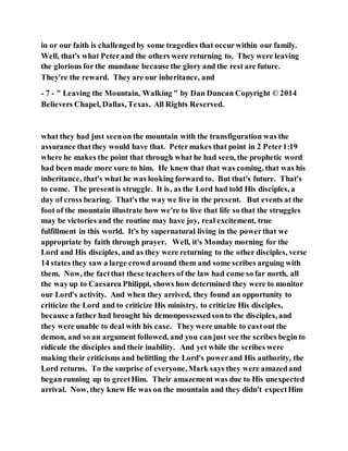 in or our faith is challengedby some tragedies that occurwithin our family.
Well, that's what Peterand the others were returning to. They were leaving
the glorious for the mundane because the glory and the rest are future.
They're the reward. They are our inheritance, and
- 7 - " Leaving the Mountain, Walking " by Dan Duncan Copyright © 2014
Believers Chapel, Dallas, Texas. All Rights Reserved.
what they had just seenon the mountain with the transfiguration was the
assurance thatthey would have that. Petermakes that point in 2 Peter1:19
where he makes the point that through what he had seen, the prophetic word
had been made more sure to him. He knew that that was coming, that was his
inheritance, that's what he was looking forward to. But that's future. That's
to come. The presentis struggle. It is, as the Lord had told His disciples, a
day of cross bearing. That's the way we live in the present. But events at the
foot of the mountain illustrate how we're to live that life so that the struggles
may be victories and the routine may have joy, real excitement, true
fulfillment in this world. It's by supernatural living in the powerthat we
appropriate by faith through prayer. Well, it's Monday morning for the
Lord and His disciples, and as they were returning to the other disciples, verse
14 states they saw a large crowd around them and some scribes arguing with
them. Now, the factthat these teachers of the law had come so far north, all
the wayup to Caesarea Philippi, shows how determined they were to monitor
our Lord's activity. And when they arrived, they found an opportunity to
criticize the Lord and to criticize His ministry, to criticize His disciples,
because a father had brought his demonpossessedsonto the disciples, and
they were unable to deal with his case. They were unable to castout the
demon, and so an argument followed, and you canjust see the scribes begin to
ridicule the disciples and their inability. And yet while the scribes were
making their criticisms and belittling the Lord's powerand His authority, the
Lord returns. To the surprise of everyone, Mark says they were amazedand
beganrunning up to greetHim. Their amazement was due to His unexpected
arrival. Now, they knew He was on the mountain and they didn't expectHim
 