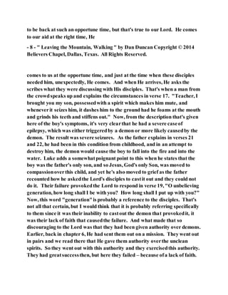 to be back at such an opportune time, but that's true to our Lord. He comes
to our aid at the right time, He
- 8 - " Leaving the Mountain, Walking " by Dan Duncan Copyright © 2014
Believers Chapel, Dallas, Texas. All Rights Reserved.
comes to us at the opportune time, and just at the time when these disciples
needed him, unexpectedly, He comes. And when He arrives, He asks the
scribes what they were discussing with His disciples. That's when a man from
the crowdspeaks up and explains the circumstances in verse 17. "Teacher, I
brought you my son, possessedwith a spirit which makes him mute, and
wheneverit seizes him, it dashes him to the ground had he foams at the mouth
and grinds his teeth and stiffens out." Now, from the description that's given
here of the boy's symptoms, it's very clearthat he had a severe caseof
epilepsy, which was either triggeredby a demon or more likely causedby the
demon. The result was severe seizures. As the father explains in verses 21
and 22, he had been in this condition from childhood, and in an attempt to
destroy him, the demon would cause the boy to fall into the fire and into the
water. Luke adds a somewhatpoignant point to this when he states that the
boy was the father's only son, and so Jesus, God's only Son, was moved to
compassionoverthis child, and yet he's also moved to grief as the father
recounted how he askedthe Lord's disciples to castit out and they could not
do it. Their failure provokedthe Lord to respond in verse 19, "O unbelieving
generation, how long shall I be with you? How long shall I put up with you?"
Now, this word "generation"is probably a reference to the disciples. That's
not all that certain, but I would think that it is probably referring specifically
to them since it was their inability to castout the demon that provokedit, it
was their lack of faith that causedthe failure. And what made that so
discouraging to the Lord was that they had been given authority over demons.
Earlier, back in chapter 6, He had sent them out on a mission. They went out
in pairs and we read there that He gave them authority overthe unclean
spirits. So they went out with this authority and they exercisedthis authority.
They had greatsuccessthen, but here they failed – because ofa lack of faith.
 
