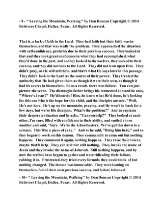 - 9 - " Leaving the Mountain, Walking " by Dan Duncan Copyright © 2014
Believers Chapel, Dallas, Texas. All Rights Reserved.
That is, a lack of faith in the Lord. They had faith but their faith was in
themselves, and that was really the problem. They approachedthe situation
with self-confidence, probably due to their previous success. Theylookedat
that and they took greatconfidence in what they had accomplished, what
they'd done in the past, and so they lookedto themselves, they lookedto their
success, andthey did not look to the Lord. They did not lean upon Him. They
didn't pray, as He will tell them, and that's what He says laterin this passage.
They didn't look to the Lord as the source of their power. They treated the
authority that He had given them as though it were their own, as though it
had its source in themselves. So as a result, there was failure. You can just
picture the scene. The distraught father brings his tormented son and he asks,
"Where's Jesus?" He'dheard of Him, he knew what He'd done, he's looking
for this one who is the hope for this child, and the disciples answer, "Well,
He's not here. He's up on the mountain, praying, and He won't be back for a
few days, but we're His disciples. What's the problem?" And so explains
their desperate situation and he asks, "Canyouhelp?" They lookedat each
other, I'm sure, filled with confidence in their ability, and smiled at one
another and said, "Sure. We're the Ghostbusters. We've gotthis down to a
science. This'llbe a piece of cake." And so he said, "Bring him here," and so
they beganto work on this demon. They command it to come out but nothing
happens. They command it again, nothing happens. They raise their voices,
maybe that'll help. They yell at it but still nothing. They invoke the name of
Jesus and they invoke the name of Jehovah. Still nothing happens, and by
now the scribes have begun to gatherand were ridiculing their failure,
rubbing it in. Frustrated, they tried every formula they could think of but
nothing changed. The demon was immovable. They were leaning on
themselves, full of their own previous success, and failure followed.
- 10 - " Leaving the Mountain, Walking " by DanDuncan Copyright © 2014
Believers Chapel, Dallas, Texas. All Rights Reserved.
 