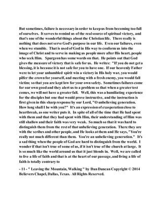 But sometimes, failure is necessaryin order to keepus from becoming too full
of ourselves. It serves to remind us of the realsource of spiritual victory, and
that's one of the wonderful things about the Christian life. There really is
nothing that does not serve God's purpose in our life. Even our failures, even
when we stumble. That is used of God in His way to conform us into the
image of Christ and to serve in making us people more after His heart, people
who seek Him. Spurgeonhas some words on that. He points out that God
gives the measure of victory that is safe for us. He writes: "If you do not geta
blessing, it is because it is not safe for you to have one. If our heavenly Father
were to let your unhumbled spirit win a victory in His holy war, you would
pilfer the crownfor yourself, and meeting with a fresh enemy, you would fall
victim; so that you are kept low for your own safety. Sometimes failures come
for our own goodand they alert us to a problem so that when a greatertest
comes, we will not have a greaterfall. Well, this was a humiliating experience
for the disciples but one that would prove instructive, and the instruction is
first given in this sharp response by our Lord, "O unbelieving generation.
How long shall I be with you?" It's an expressionof exasperationclose to
heartbreak, as one writer puts it. In spite of all of the time that He had spent
with them and that they had spent with Him, their understanding of Him was
still shallow and their faith was very weak. So much so that it was hard to
distinguish them from the restof that unbelieving generation. There they are
with the scribes and other people, and He looks atthem and He says, "You're
really not much different than them. You're an unbelieving generation." It's
a sad thing when the people of God are hard to distinguish from the world. I
wonder if that isn't true of some of us, if it isn't true of the church at large. It
is so much like the world around us that it just blends in. Well, we are called
to live a life of faith and that is at the heart of our passage,and living a life of
faith is totally contrary to
- 11 - " Leaving the Mountain, Walking " by DanDuncan Copyright © 2014
Believers Chapel, Dallas, Texas. All Rights Reserved.
 