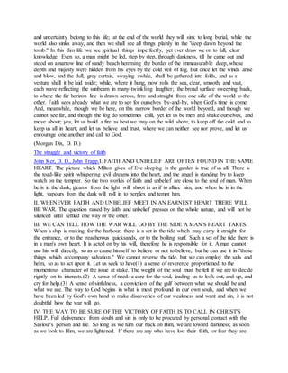 and uncertainty belong to this life; at the end of the world they will sink to long burial, while the
world also sinks away, and then we shall see all things plainly in the "deep dawn beyond the
tomb." In this dim life we see spiritual things imperfectly, yet ever draw we on to full, clear
knowledge. Even so, a man might be led, step by step, through darkness, till he came out and
stood on a narrow line of sandy beach hemming the border of the immeasurable deep, whose
depth and majesty were hidden from his eyes by the cold veil of fog. But once let the winds arise
and blow, and the dull, grey curtain, swaying awhile, shall be gathered into folds, and as a
vesture shall it be laid aside; while, where it hung, now rolls the sea, clear, smooth, and vast,
each wave reflecting the sunbeam in many-twinkling laughter; the broad surface sweeping back,
to where the far horizon line is drawn across, firm and straight from one side of the world to the
other. Faith sees already what we are to see for ourselves by-and-by, when God's time is come.
And, meanwhile, though we be here, on this narrow border of the world beyond, and though we
cannot see far, and though the fog do sometimes chill, yet let us be men and shake ourselves, and
move about; yea, let us build a fire as best we may on the wild shore, to keep off the cold and to
keep us all in heart; and let us believe and trust, where we can neither see nor prove, and let us
encourage one another and call to God.
(Morgan Dix, D. D.)
The struggle and victory of faith
John Ker, D. D., John Trapp.I. FAITH AND UNBELIEF ARE OFTEN FOUND IN THE SAME
HEART. The picture which Milton gives of Eve sleeping in the garden is true of us all. There is
the toad-like spirit whispering evil dreams into the heart, and the angel is standing by to keep
watch on the tempter. So the two worlds of faith and unbelief are close to the soul of man. When
he is in the dark, gleams from the light will shoot in as if to allure him; and when he is in the
light, vapours from the dark will roll in to perplex and tempt him.
II. WHENEVER FAITH AND UNBELIEF MEET IN AN EARNEST HEART THERE WILL
BE WAR. The question raised by faith and unbelief presses on the whole nature, and will not be
silenced until settled one way or the other.
III. WE CAN TELL HOW THE WAR WILL GO BY THE SIDE A MAN'S HEART TAKES.
When a ship is making for the harbour, there is a set in the tide which may carry it straight for
the entrance, or to the treacherous quicksands, or to the boiling surf. Such a set of the tide there is
in a man's own heart. It is acted on by his will, therefore he is responsible for it. A man cannot
use his will directly, so as to cause himself to believe or not to believe, but he can use it in "those
things which accompany salvation." We cannot reverse the tide, but we can employ the sails and
helm, so as to act upon it. Let us seek to have(1) a sense of reverence proportioned to the
momentous character of the issue at stake. The weight of the soul must be felt if we are to decide
rightly on its interests.(2) A sense of need: a care for the soul, leading us to look out, and up, and
cry for help.(3) A sense of sinfulness, a conviction of the gulf between what we should be and
what we are. The way to God begins in what is most profound in our own souls, and when we
have been led by God's own hand to make discoveries of our weakness and want and sin, it is not
doubtful how the war will go.
IV. THE WAY TO BE SURE OF THE VICTORY OF FAITH IS TO CALL IN CHRIST'S
HELP. Full deliverance from doubt and sin is only to be procured by personal contact with the
Saviour's person and life. So long as we turn our back on Him, we are toward darkness; as soon
as we look to Him, we are lightened. If there are any who have lost their faith, or fear they are
 