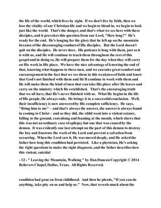 the life of the world, which lives by sight. If we don't live by faith, then we
lose the vitality of our Christian life and we begin to blend in, we begin to look
just like the world. That's the danger, and that's what we see here with these
disciples, and it provokes this question from our Lord, "How long?" He's
ready for the end. He's longing for the glory that he left up on the mountain
because ofthe discouraging conductof His disciples. But the Lord doesn't
quit on the disciples. He never does. His patience is long with them, just as it
is with us, and He will continue to teach them throughout the rest of this
gospeland in doing so, He will prepare them for the day when they will carry
on His work in His place. We have the nice advantage of knowing the end of
that, knowing what happens to these men, and we can take greatcomfort and
encouragementin the fact that we see them in this weaknessoffaith and know
that God's not finished with them and He'll continue to work with them and
He will make them the kind of men that can take His place after He leaves and
carry on the ministry which He established. That's the encouraging truth
that we all have, that He's never finished with us. What He begins in the life
of His people, He always ends. He brings it to a successfulconclusion. Well,
their insufficiency is now answeredby His complete sufficiency. He says,
"Bring him to me" – and that's always the answer, the answeris always found
in coming to Christ – and as they did, the child went into a violent seizure,
falling to the ground, convulsing and foaming at the mouth, which shows that
this was not an ordinary case ofepilepsy but one that was causedby the
demon. It was evidently one last attempt on the part of this demon to destroy
the boy and frustrate the work of the Lord and prevent a salvationfrom
occurring. When the Lord saw it, He was moved deeply, and He askedthe
father how long this condition had persisted. Like a physician, He's asking
the right questions to make the right diagnosis, and the father describes how
this violent, suicidal
- 12 - " Leaving the Mountain, Walking " by DanDuncan Copyright © 2014
Believers Chapel, Dallas, Texas. All Rights Reserved.
condition had gone on from childhood. And then he pleads, "If you can do
anything, take pity on us and help us." Now, that reveals much about the
 