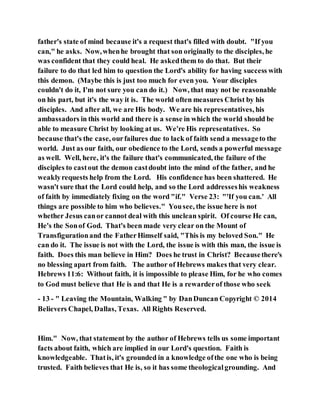 father's state of mind because it's a request that's filled with doubt. "If you
can," he asks. Now,whenhe brought that son originally to the disciples, he
was confident that they could heal. He askedthem to do that. But their
failure to do that led him to question the Lord's ability for having success with
this demon. (Maybe this is just too much for even you. Your disciples
couldn't do it, I'm not sure you can do it.) Now, that may not be reasonable
on his part, but it's the way it is. The world often measures Christ by his
disciples. And after all, we are His body. We are his representatives, his
ambassadors in this world and there is a sense in which the world should be
able to measure Christ by looking at us. We're His representatives. So
because that's the case, ourfailures due to lack of faith send a messageto the
world. Just as our faith, our obedience to the Lord, sends a powerful message
as well. Well, here, it's the failure that's communicated, the failure of the
disciples to castout the demon castdoubt into the mind of the father, and he
weaklyrequests help from the Lord. His confidence has been shattered. He
wasn't sure that the Lord could help, and so the Lord addresseshis weakness
of faith by immediately fixing on the word "if." Verse 23: "'If you can.' All
things are possible to him who believes." Yousee, the issue here is not
whether Jesus canor cannot deal with this unclean spirit. Of course He can,
He's the Sonof God. That's been made very clear on the Mount of
Transfigurationand the FatherHimself said, "This is my beloved Son." He
can do it. The issue is not with the Lord, the issue is with this man, the issue is
faith. Does this man believe in Him? Does he trust in Christ? Becausethere's
no blessing apart from faith. The author of Hebrews makes that very clear.
Hebrews 11:6: Without faith, it is impossible to please Him, for he who comes
to God must believe that He is and that He is a rewarderof those who seek
- 13 - " Leaving the Mountain, Walking " by DanDuncan Copyright © 2014
Believers Chapel, Dallas, Texas. All Rights Reserved.
Him." Now, that statement by the author of Hebrews tells us some important
facts about faith, which are implied in our Lord's question. Faith is
knowledgeable. Thatis, it's grounded in a knowledge ofthe one who is being
trusted. Faith believes that He is, so it has some theologicalgrounding. And
 
