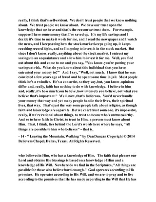 really, I think that's self-evident. We don't trust people that we know nothing
about. We trust people we know about. We base our trust upon the
knowledge that we have and that's the reasonwe trust them. For example,
suppose I have some money that I've saved up. It's my life savings and I
decide it's time to make it work for me, and I read the newspaperand I watch
the news, and I keepseeing how the stock marketkeeps going up, it keeps
reaching record highs, and so I'm going to invest it in the stock market. But
since I don't know, really, anything about the stock market, I entrust my
savings to an acquaintance and allow him to invest it for me. Well, you find
out about this and come to me and you say, "You know, you're putting your
savings at risk. What do you know about this individual that you have
entrusted your money to?" And I say, "Well, not much. I know that he was
convicteda few years ago of fraud and he spent some time in jail. Mostpeople
think he's a swindler. He's a con artist, so they say, but, you know, opinions
differ and, really, faith has nothing to do with knowledge. Ibelieve in him
and, really, it's how much you believe, how intensely you believe, not what you
believe that's important." Well, now, that's ludicrous. You'd never handle
your money that way and yet many people handle their lives, their spiritual
lives, that way. That's just the way some people talk about religion, as though
faith and knowledge are separate. Butwe can't trust someone, it's impossible,
really, if we're rational about things, to trust someone who's untrustworthy.
And so to have faith in Christ, to trust in Him, a person must know about
Him. That, I think, lies behind the Lord's words here where he says, "All
things are possible to him who believes" – that is,
- 14 - " Leaving the Mountain, Walking " by DanDuncan Copyright © 2014
Believers Chapel, Dallas, Texas. All Rights Reserved.
who believes in Him, who has a knowledge ofHim. The faith that pleases our
Lord and obtains His blessings is basedon a knowledge ofHim and a
knowledge ofHis Will. Nowhere do we find in the Scriptures, "All things are
possible for those who believe hard enough." God operates according to His
promises. He operates according to His Will, and we are to pray and to live
according to the promises that He has made according to the Will that He has
 