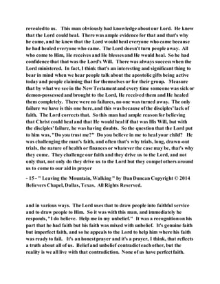 revealedto us. This man obviously had knowledge aboutour Lord. He knew
that the Lord could heal. There was ample evidence for that and that's why
he came, and he knew that the Lord would heal everyone who came because
he had healed everyone who came. The Lord doesn't turn people away. All
who come to Him, He receives and He blessesand He would heal. So he had
confidence that that was the Lord's Will. There was always successwhen the
Lord ministered. In fact, I think that's an interesting and significant thing to
bear in mind when we hear people talk about the apostolic gifts being active
today and people claiming that for themselves or for their group. Measure
that by what we see in the New Testamentand every time someone was sick or
demon-possessedandbrought to the Lord, He received them and He healed
them completely. There were no failures, no one was turned away. The only
failure we have is this one here, and this was because ofthe disciples'lack of
faith. The Lord corrects that. So this man had ample reasonfor believing
that Christ could healand that He would heal if that was His Will, but with
the disciples'failure, he was having doubts. So the question that the Lord put
to him was, "Do you trust me?" Do you believe in me to heal your child? He
was challenging the man's faith, and often that's why trials, long, drawn-out
trials, the nature of health or finances or whatever the case may be, that's why
they come. They challenge our faith and they drive us to the Lord, and not
only that, not only do they drive us to the Lord but they compel others around
us to come to our aid in prayer
- 15 - " Leaving the Mountain, Walking " by DanDuncan Copyright © 2014
Believers Chapel, Dallas, Texas. All Rights Reserved.
and in various ways. The Lord uses that to draw people into faithful service
and to draw people to Him. So it was with this man, and immediately he
responds, "I do believe. Help me in my unbelief." It was a recognitionon his
part that he had faith but his faith was mixed with unbelief. It's genuine faith
but imperfect faith, and so he appeals to the Lord to help him where his faith
was ready to fail. It's an honestprayer and it's a prayer, I think, that reflects
a truth about all of us. Beliefand unbelief contradicteachother, but the
reality is we all live with that contradiction. None of us have perfectfaith.
 