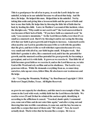 This is a goodprayer for all of us to pray, to seek the Lord's help for our
unbelief, to help us in our unbelief because we all need that help. And He
does, He helps. He helped this man. Helped him in his unbelief. Not by
taking him aside and giving him a lessononfaith and the powerof faith and
how to use that faith, He helps him by blessing the little bit of faith that he
had, by healing his child. Later, in Matthew's accountof this incident, when
the disciples ask, "Whycould we not castit out?" the Lord answeredthat it
was because oftheir lack of faith. "If you have faith as a mustard seed," he
said, "you canmove mountains." So the Lord blesses faith, even when it's as
small as a mustard seed. But it's by blessing it and in our seeing the blessing
of it that our faith is given growth and it begins to increase. Amustard seedis
often used by our Lord in parables because it fits so wellwith the parables
that He gives, and here it fits so well with that expressionbecause it's very,
very small and with all of us, our faith begins small. It begins weak. But
faith that's genuine is alive, like a mustard seed, and it has the potential for
growth, and the mustard seedhas potential for greatgrowth, for becoming a
greatplant, and so it is with faith. It grows as we exercise it. That little bit of
faith becomes great faith as we exercise it, and as the Lord blesses us, we take
God at His Word and rely on Him and actin obedience. The Lord is very
generous with us. While He demands everything from us, we must deny
ourselves, take up our cross, follow Him, He also knows our weaknesses and
He helps
- 16 - " Leaving the Mountain, Walking " by DanDuncan Copyright © 2014
Believers Chapel, Dallas, Texas. All Rights Reserved.
us grow in our capacityfor obedience, and this man is an example of that. He
comes to the Lord with weak, wobbly faith but the Lord blesses his faith. We
read in verses 25 and 26 that he rebuked the unclean spirit, identifying it
according to the afflictions it caused. "Youdeaf, dumb spirit, I command
you, come out of him and do not enter him again," and after crying out and
throwing him into terrible convulsions, it came out, and the boy became so
much like a corpse that most of them said, "He's dead." Now, he wasn't
actually dead. Mark writes that he became like a corpse. He was so
 