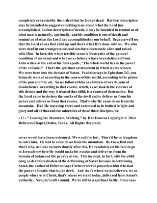 completely exhaustedby the ordeal that he lookeddead. But that description
may be intended to suggestsomething to us about what the Lord has
accomplished. In that description of death, it may be intended to remind us of
what man is naturally, spiritually, and his condition is one of death and
remind us of what the Lord has accomplishedon our behalf. Because we'llsee
that the Lord raises that child up and that's what He's done with us. We who
were dead in our transgressions and sins have been made alive and raised
with Him. In fact, this whole terrible scene is illustrative of the general
condition of mankind and what we as believers have been delivered from.
John writes at the end of his first epistle, "The whole world lies in the power
of the evil one." That's the spiritual environment in which we were born.
We were born into the domain of Satan. Paul also says in Ephesians 2:2, you
formerly walkedaccording to the course of this world, according to the prince
of the powerof the air. So we followedhim as children of wrath, sons of
disobedience, according to that course, which, as we look at the violence of
this demon and the way it treatedthat child, is a course of destruction. But
the Lord came to destroy the works of the devil and to deliver us from his
powerand deliver us from that course. That's why He came down from the
mountain. Had He stayedup there and continued to be bathed in light and
glory and all of that and the adorationof those three disciples, we
- 17 - " Leaving the Mountain, Walking " by DanDuncan Copyright © 2014
Believers Chapel, Dallas, Texas. All Rights Reserved.
never would have been redeemed. We would be lost. There'd be no kingdom
to enter into. He had to come down from the mountain. He knew that and
that's why, as Luke records shortly after this, He resolutelyset his face to go
to Jerusalemwhere He would make his exodus and deliver us from the
domain of Satanand the penalty of sin. This incident, in fact, with the child
lying as dead foreshadowedthe dethroning of Satanbecause in dethroning
Satan, the author of Hebrews says Christ rendered powerless him who had
the powerof death; that is, the devil. And that's where we as believers, we as
people who are in Christ, that's where we stand today, delivered from Satan's
authority. Now, he's still around. We're still in a spiritual battle. Petersays
 