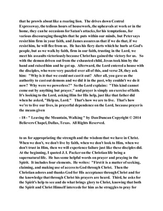 that he prowls about like a roaring lion. The drives down Central
Expressway, the tedious hours of housework, the upheavals at work or in the
home, they canbe occasions forSatan's attacks,forhis temptations, for
various discouraging thoughts that he puts within our minds, but Petersays
resisthim firm in your faith, and James assuresus that if we do that, if we
resisthim, he will flee from us. He has his fiery darts which he hurls at God's
people, but as we walk by faith, firm in our faith, trusting in the Lord, we
meet his assaults victoriouslybecause Christhas gainedthe victory for us. So
with the demon driven out from the exhausted child, Jesus took him by the
hand and raisedhim and he got up. Afterward, the Lord entered a house with
the disciples, who were very puzzled over all of this, and verse 28, they ask
him: "Why is it that we could not castit out? After all, you gave us the
authority to castout demons and we did it in the past, why couldn't we do it
now? Why were we powerless?" So the Lord explains: "This kind cannot
come out by anything but prayer," and prayer is simply an exercise offaith.
It's looking to the Lord, asking Him for His help, just like that father did
when he asked, "Helpus, Lord." That's how we are to live. That's how
we're to live our lives, in prayerful dependence on the Lord, because prayeris
the means given
- 18 - " Leaving the Mountain, Walking " by DanDuncan Copyright © 2014
Believers Chapel, Dallas, Texas. All Rights Reserved.
to us for appropriating the strength and the wisdom that we have in Christ.
When we don't, we don't live by faith, when we don't look to Him, when we
don't trust in Him, then we will experience failure just like these disciples did.
At the beginning, I quoted J. I. Packeronthe Christian life being a
supernatural life. He has some helpful words on prayer and praying in the
Spirit. It includes four elements. He writes: "Firstit is a matter of seeking,
claiming, and making use of accessto God through Christ. Then the
Christian adores and thanks God for His acceptance throughChrist and for
the knowledge thatthrough Christ his prayers are heard. Third, he asks for
the Spirit's help to see and do what brings glory to Christ, knowing that both
the Spirit and Christ Himself intercede for him as he struggles to pray for
 