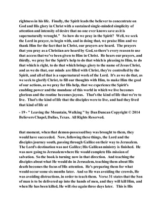 rightness in his life. Finally, the Spirit leads the believer to concentrate on
God and His glory in Christ with a sustained single-minded simplicity of
attention and intensity of desire that no one ever knows save as it is
supernaturally wrought." So how do we pray in the Spirit? Well, we seek
the Lord in prayer, to begin with, and in doing that, we praise Him and we
thank Him for the fact that in Christ, our prayers are heard. The prayers
that you pray as a Christian are heard by God, so there's every reasonto use
that access thatwe've been given to Him in Christ. He hears our prayers, and
thirdly, we pray for the Spirit's help to do that which is pleasing to Him, to do
that which is right, to do that which brings glory to the name of Jesus Christ,
and as we do that, our minds are filled with Christ, they're controlled by the
Spirit, and all of that is a supernatural work of the Lord. It's as we do that, as
we seek to glorify Christ, to fill our thoughts with Him, to make Him the goal
of our actions, as we pray for His help, that we experience the Spirit's
enabling power and the mundane of this world in which we live becomes
glorious and the routine becomes joyous. That's the kind of life that we're to
live. That's the kind of life that the disciples were to live, and had they lived
that kind of life at
- 19 - " Leaving the Mountain, Walking " by DanDuncan Copyright © 2014
Believers Chapel, Dallas, Texas. All Rights Reserved.
that moment, when that demon-possessedboy was brought to them, they
would have succeeded. Now, following these things, the Lord and the
disciples journey south, passing through Galilee on their way to Jerusalem.
The Lord's destination was not Galilee;His Galileanministry is finished. He
was now going to Jerusalemwhere He would complete His mission of
salvation. So the book is turning now in that direction. And teaching the
disciples about what He would do in Jerusalem, teaching them about His
death becomes the focus of His attention. He's preparing them for what
would occur some six months later. And so He was avoiding the crowds, He
was avoiding distractions, in order to teach them. Verse 31 states that the Son
of man is to be delivered up into the hands of men, and they will kill Him, and
when He has been killed, He will rise again three days later. This is His
 