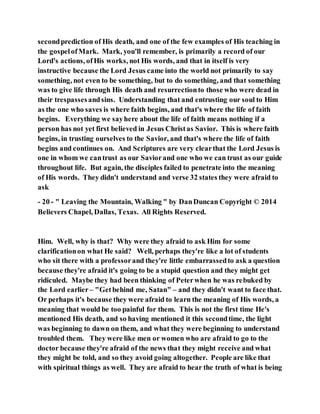 secondprediction of His death, and one of the few examples of His teaching in
the gospelofMark. Mark, you'll remember, is primarily a record of our
Lord's actions, ofHis works, not His words, and that in itself is very
instructive because the Lord Jesus came into the world not primarily to say
something, not even to be something, but to do something, and that something
was to give life through His death and resurrectionto those who were dead in
their trespassesandsins. Understanding that and entrusting our soul to Him
as the one who saves is where faith begins, and that's where the life of faith
begins. Everything we sayhere about the life of faith means nothing if a
person has not yet first believed in Jesus Christas Savior. This is where faith
begins, in trusting ourselves to the Savior, and that's where the life of faith
begins and continues on. And Scriptures are very clearthat the Lord Jesus is
one in whom we cantrust as our Saviorand one who we can trust as our guide
throughout life. But again, the disciples failed to penetrate into the meaning
of His words. They didn't understand and verse 32 states they were afraid to
ask
- 20 - " Leaving the Mountain, Walking " by DanDuncan Copyright © 2014
Believers Chapel, Dallas, Texas. All Rights Reserved.
Him. Well, why is that? Why were they afraid to ask Him for some
clarificationon what He said? Well, perhaps they're like a lot of students
who sit there with a professorand they're little embarrassedto ask a question
because they're afraid it's going to be a stupid question and they might get
ridiculed. Maybe they had been thinking of Peterwhen he was rebuked by
the Lord earlier– "Getbehind me, Satan" – and they didn't want to face that.
Or perhaps it's because they were afraid to learn the meaning of His words, a
meaning that would be too painful for them. This is not the first time He's
mentioned His death, and so having mentioned it this secondtime, the light
was beginning to dawn on them, and what they were beginning to understand
troubled them. They were like men or women who are afraid to go to the
doctor because they're afraid of the news that they might receive and what
they might be told, and so they avoid going altogether. People are like that
with spiritual things as well. They are afraid to hear the truth of what is being
 