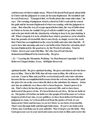 said because ofwhat it might mean. When Felix heard Paul speak about faith
in Christ and the judgment to come, he became frightened. He trembled and
he sent Paul away. "Enoughof this, we'll talk about this some other time," he
says. The warning of judgment struck a chord in Felix's soul and he sensed
his guilt and he became frightened of what was coming, with the judgment to
come. But when the wayof escape openedbefore him, the wayof faith alone
in Christ as Savior, he couldn't let go of self, he couldn't let go of the world,
and so he just dealt with the situation by refusing to hear it, by just shutting it
off. What a tragedy it is to be afraid to hear what is goodnews, to be afraid to
hear the promise of eternallife that is ours freely, to simply receive the work
that Christ has accomplishedon the cross by faith and enter into that life. If
you're here this morning and you've not believed in Christ for salvation, don't
become frightened by the good news, by the Word of salvation. Trust in
Christ. Invest your soul with Him. He's the Son of God who has
demonstrated Himself to be trustworthy. He gives
- 21 - " Leaving the Mountain, Walking " by DanDuncan Copyright © 2014
Believers Chapel, Dallas, Texas. All Rights Reserved.
spiritual health. He gives spiritual healing. He gives salvation to all who draw
near to Him. That is His Will, that all who come to Him, He will in no wise
castout. Come to Him and you'll be receivedand you'll enter into salvation
because He has accomplisheddeliverance from the evil one, because He's paid
the price for sin at the cross when He died as the substitute for sinners. Satan
now has no authority over those who've been forgiven. Satan's poweris in
sin. That's where he has the power in a person's life, and we have been
delivered of the power of sin. It's been broken in our lives. He has no hold on
us. The justice of God has no hold over the people of God because we've been
forgiven of all of our sins, we are guiltless, we have been delivered from that
judgment to come, we've been delivered from the justice of God, we are
innocent in Christ and because we are in Christ, we are heirs of eternal life.
That's ours through faith and through faith alone. If you've not believed in
Christ, may God help you in your unbelief. May God give you the faith. May
God open your eyes to your need and cause you to turn to Him and receive the
 