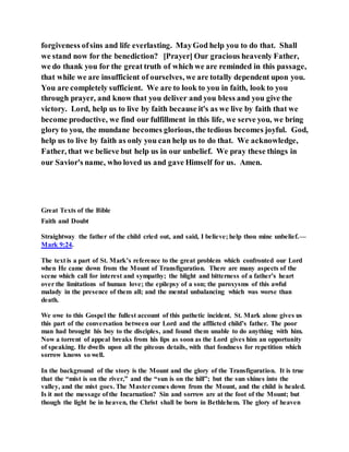 forgiveness ofsins and life everlasting. MayGod help you to do that. Shall
we stand now for the benediction? [Prayer] Our gracious heavenly Father,
we do thank you for the great truth of which we are reminded in this passage,
that while we are insufficient of ourselves, we are totally dependent upon you.
You are completely sufficient. We are to look to you in faith, look to you
through prayer, and know that you deliver and you bless and you give the
victory. Lord, help us to live by faith because it's as we live by faith that we
become productive, we find our fulfillment in this life, we serve you, we bring
glory to you, the mundane becomes glorious, the tedious becomes joyful. God,
help us to live by faith as only you can help us to do that. We acknowledge,
Father, that we believe but help us in our unbelief. We pray these things in
our Savior's name, who loved us and gave Himself for us. Amen.
Great Texts of the Bible
Faith and Doubt
Straightway the father of the child cried out, and said, I believe; help thou mine unbelief.—
Mark 9:24.
The text is a part of St. Mark’s reference to the great problem which confronted our Lord
when He came down from the Mount of Transfiguration. There are many aspects of the
scene which call for interest and sympathy; the blight and bitterness of a father’s heart
over the limitations of human love; the epilepsy of a son; the paroxysms of this awful
malady in the presence of them all; and the mental unbalancing which was worse than
death.
We owe to this Gospel the fullest account of this pathetic incident. St. Mark alone gives us
this part of the conversation between our Lord and the afflicted child’s father. The poor
man had brought his boy to the disciples, and found them unable to do anything with him.
Now a torrent of appeal breaks from his lips as soon as the Lord gives him an opportunity
of speaking. He dwells upon all the piteous details, with that fondness for repetition which
sorrow knows so well.
In the background of the story is the Mount and the glory of the Transfiguration. It is true
that the “mist is on the river,” and the “sun is on the hill”; but the sun shines into the
valley, and the mist goes. The Mastercomes down from the Mount, and the child is healed.
Is it not the message of the Incarnation? Sin and sorrow are at the foot of the Mount; but
though the light be in heaven, the Christ shall be born in Bethlehem. The glory of heaven
 