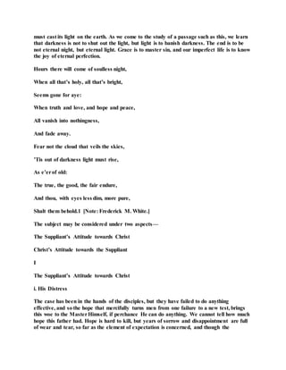must cast its light on the earth. As we come to the study of a passage such as this, we learn
that darkness is not to shut out the light, but light is to banish darkness. The end is to be
not eternal night, but eternal light. Grace is to master sin, and our imperfect life is to know
the joy of eternal perfection.
Hours there will come of soulless night,
When all that’s holy, all that’s bright,
Seems gone for aye:
When truth and love, and hope and peace,
All vanish into nothingness,
And fade away.
Fear not the cloud that veils the skies,
’Tis out of darkness light must rise,
As e’erof old:
The true, the good, the fair endure,
And thou, with eyes less dim, more pure,
Shalt them behold.1 [Note: Frederick M. White.]
The subject may be considered under two aspects—
The Suppliant’s Attitude towards Christ
Christ’s Attitude towards the Suppliant
I
The Suppliant’s Attitude towards Christ
i. His Distress
The case has been in the hands of the disciples, but they have failed to do anything
effective, and so the hope that mercifully turns men from one failure to a new test, brings
this woe to the MasterHimself, if perchance He can do anything. We cannot tell how much
hope this father had. Hope is hard to kill, but years of sorrow and disappointment are full
of wear and tear, so far as the element of expectation is concerned, and though the
 