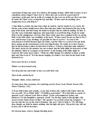 expectation of hope may grow less and less, the longing of hope, which bids recourse to new
expedients, always lingers where love is. There does not seemto be a great deal of
expectancy on his part, but he is full of yearning for the recovery of his son. He is sure that
he wants the Christ to try to help his boy and him. “If thou canst do anything, have
compassion on us, and help us.”
1. One thing is certain: the man knew what he wanted. And he wanted it very sorely. He
felt his sense of utter helplessness. How often this poor father had looked at his boy in the
grip of the fiend, and had wrung his hands in despair that he could do nothing for him. It
was this sense of absolute impotence that urged him to seek Divine help. If only he could
believe in the omnipotence of Jesus. How those words must have sounded in his ear, giving
birth to the faith which was trembling in his heart. “If thou canst! Do not say that to Me. I
can. And because I can, all things are possible for thee to receive.” As soon as the
consciousness of belief dawned upon the father, and the effort to exercise it was put forth,
there sprang up the consciousness of its own imperfection. He would never have known
that he did not believe unless he had tried to believe. “I believe; help thou mine unbelief.”
The man’s desire for the moment was not so much that his faith might be increased, as that
his unbelief, which he recognises as the barrier to the healing of his child, might be
removed. His words mean rather—“Help my child, though it is unbelief as much as faith
that asks Thee to do it.” It is the intense longing of a father’s love that breaks forth in his
distracted cry.
Sweet cares for love or friend
Which ever heavenward tend,
Too deep and true and tender to have on earth their end.
These in the soul do breed
Thoughts which, at last, shall lead
To some clear, firm assurance of a satisfying creed.1 [Note: Lewis Morris, Poems (The
Muses’ Library), 114.]
2. If our faith is dim and variable, so was that of those who walked with Christ when He
was on earth. “O ye of little faith,” “O faithless generation,” “If ye had faith as a grain of
mustard seed,” said our Lord. But to whom? To the self-complacent Scribes and
Pharisees? To the thoughtless, ignorant crowd? No; He thus spoke to His disciples. His
nearest of kin “believed not on him.” The apostles “as yet believed not the Scriptures.” It
was not only the two on the road to Emmaus who were “slow to believe.” We will hope,
then, though our faith be almost nothing, that the light will grow. The perfect clay will not
be here, but it will lie hereafter.
For deep in many a brave, though bleeding heart,
 