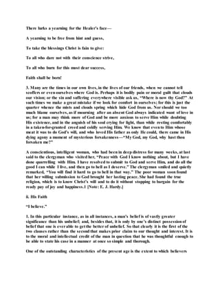 There lurks a yearning for the Healer’s face—
A yearning to be free from hint and guess,
To take the blessings Christ is fain to give:
To all who dare not with their conscience strive,
To all who burn for this most dear success,
Faith shall be born!
3. Many are the times in our own lives, in the lives of our friends, when we cannot tell
scoffers or evenourselves where God is. Perhaps it is bodily pain or moral guilt that clouds
our vision; or the sin and suffering everywhere visible ask us, “Where is now thy God?” At
such times we make a great mistake if we look for comfort in ourselves; for this is just the
quarter whence the mists and clouds spring which hide God from us. Nor should we too
much blame ourselves, as if mourning after an absent God always indicated want of love in
us; for a man may think more of God and be more anxious to serve Him while doubting
His existence, and in the anguish of his soul crying for light, than while resting comfortably
in a taken-for-granted creed and coldly serving Him. We know that evento Him whose
meat it was to do God’s will, and who loved His father as only He could, there came in His
dying agony a moment of mysterious forsakenness—“My God, my God, why hast thou
forsaken me?”
A conscientious, intelligent woman, who had been in deep distress for many weeks, at last
said to the clergyman who visited her, “Peace with God I know nothing about, but I have
done quarrelling with Him. I have resolved to submit to God and serve Him, and do all the
good I can while I live, and then go to hell as I deserve.” The clergyman smiled and quietly
remarked, “You will find it hard to go to hell in that way.” The poor woman soon found
that her willing submission to God brought her lasting peace. She had found the true
religion, which is to know Christ’s will and to do it without stopping to bargain for the
ready pay of joy and happiness.1 [Note: E. J. Hardy.]
ii. His Faith
“I believe.”
1. In this particular instance, as in all instances, a man’s belief is of vastly greater
significance than his unbelief; and, besides that, it is only by one’s distinct possessionof
belief that one is everable to get the better of unbelief. So that clearly it is the first of the
two clauses rather than the second that makes prior claim to our thought and interest. It is
to the moral and intellectual credit of the man in question that he was thoughtful enough to
be able to state his case in a manner at once so simple and thorough.
One of the outstanding characteristics of the present age is the extent to which believers
 