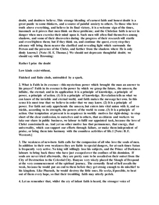 doubt, and doubters believe. This strange blending of earnest faith and honest doubt is a
great puzzle to some thinkers, and a source of painful anxiety to others. To those who love
truth above everything, and believe in its final victory, it is a welcome sign of the times,
inasmuch as it proves that men think on these problems; and the Christian faith is never in
danger when men exercise their mind upon it. Such men will often find themselves among
shadows, and some of their discoveries during the progress of their research will startle
and evenfrighten them; but if they think on, and continue the quest, every step they
advance will bring them nearer the clarified and revealing light which surrounds the
Person and the presence of the Christ, and farther from the shadows where He is only
dimly known.1 [Note: H. E. Thomas.] We should not deprecate thoughtful doubt; we
should say with Browning:
Rather I prize the doubt
Low kinds exist without,
Finished and finite clods, untroubled by a spark.
2. What is Faith in its essence—this mysterious power which brought the man an answer to
his prayer? Faith in its essence is the power by which we grasp the future, the unseen, the
infinite, the eternal; and in its application it is a principle of knowledge, a principle of
power, a principle of action. (1) It is a principle of knowledge. Revelation tells us what we
can know of the invisible and eternal world, and faith makes the message her own. In this
sense it is most true that we believe in order that we may know. (2) It is a principle of
power. For faith not only apprehends the unseen, but enters into vital union with it, and so
wields, according to its strength, the powers of the world to come. (3) It is a principle of
action. Our temptation at present is to acquiesce in worldly motives for right-doing: to stop
short of the clear confession, to ourselves and to others, that as citizens and workers we
take our share in public business, we labour to fulfil our appointed task, because the love of
Christ constraineth us. And yet no other motive has that permanence, that energy, that
universality, which can support our efforts through failure, or make them independent of
praise, or bring them into harmony with the countless activities of life.1 [Note: B. F.
Westcott.]
3. The weakness of new-born faith calls for the compassion of all who love the souls of men.
In addition to their own weakness they are liable to special dangers, for at such times Satan
is frequently very active. No king will willingly lose his subjects, and the Prince of Darkness
labours to bring back those who have just escapedover the confines of his dominion. If
souls are never tried afterwards, they are pretty sure to be assailedon their outset from the
City of Destruction to the Celestial City. Bunyan very wisely placed the Slough of Despond
at the very commencement of the spiritual journey. The cowardly fiend of hell assails the
weak, because he would put an end to them before they get strong enough to do mischief to
his kingdom. Like Pharaoh, he would destroy the little ones. He seeks, if possible, to beat
out of them every hope, so that their trembling faith may utterly perish.
4. Let us remember that, whilst the cry of infant faith is heard, the stronger voice of
 