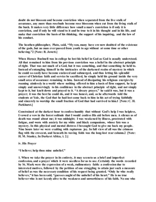 doubt do not blossom and become conviction when separated from the live stalk of
assurance, any more than rosebuds become rose blossoms when cut from the living stalk of
the bush. It makes very little difference how small a man’s conviction is if only it is
conviction, and if only he will stand to it and be true to it in his thought and in his life, and
make that conviction the basis of his thinking, the support of his inquiring, and the law of
his conduct.
The heathen philosopher, Plato, said, “My son, many have ere now doubted of the existence
of the gods, but no man everpassed from youth to age without at some time or other
believing.”2 [Note: B. Jowett.]
When Horace Bushnell was in college he lost his belief in God as God is usually understood.
All that remained to him from his previous conviction was a belief in the abstract principle
of right. That was not much of a God, but it was something, and that something he held to.
Instead of entangling himself in the intricacies of the darkened realm of mystery in which
he could so easily have become enslaved and submerged, and thus letting his splendid
career of Christian faith and service be sacrificed, he simply held his ground inside the very
small area of assurance remaining to him. Instead of dissipating his religious energies by
roaming aimlessly in a world where nothing offered to him a basis of firm support, he kept
simply and unswervingly to his confidence in the abstract principle of right, and not simply
kept to it, but knelt down and prayed to it. “A dreary prayer,” he said it was, but it was a
prayer; it was the best he could do, and it was honest, and, as he afterwards told the
students at Yale, the God that he had lost came back to him in his act of trying faithfully
and sincerely to worship the small fraction of God that had survived to him.1 [Note: C. H.
Parkhurst.]
Constrained at the darkest hour to confess humbly that without God’s help I was helpless,
I vowed a vow in the forest solitude that I would confess His aid before men. A silence as of
death was round about me; it was midnight; I was weakened by illness, prostrated with
fatigue, and worn with anxiety for my white and black companions, whose fate was a
mystery. In this physical and mental distress I besought God to give me back my people.
Nine hours later we were exulting with rapturous joy. In full view of all was the crimson
flag with the crescent, and beneath its waving folds was the long-lost rear column.2 [Note:
H. M. Stanley, In Darkest Africa, i. 2.]
iv. His Prayer
“I believe; help thou mine unbelief.”
1. When we take the prayer in its entirety, it may seemto us a brief and imperfect
confession, and a prayer which it were needless for us to use. Certainly the words recorded
by St. Mark were the expression of a weak, rudimentary faith: a confession due to
interested motives, followed by the petition of one struggling to attain just such a measure
of belief as was the necessary condition of his request being granted. “Only he who really
believes,” it has been said, “guesses aught of the unbelief of his heart.” He is no true
believer who is not keenly alive to the weakness and unworthiness of his faith. No one who
 