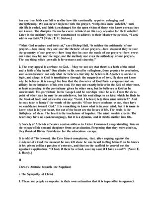 has any true faith can fail to realise how this continually requires enlarging and
strengthening. We can never dispense with the prayer, “Help thou mine unbelief,” until
this life is ended, and faith is exchanged for the open vision of those who know evenas they
are known. The disciples themselves were rebuked on this very occasion for their unbelief.
Later in the ministry they were constrained to address to their Masterthe petition, “Lord,
add to our faith.”3 [Note: T. H. Stokoe.]
“What God requires and looks at,” says Bishop Hall, “is neither the arithmetic of our
prayers—how many they are; nor the rhetoric of our prayers—how eloquent they be; nor
the geometry of our prayers—how long they be; nor the music of our prayers—how sweet
our voice may be; nor the logic, nor the method, nor eventhe orthodoxy of our prayers.
The one thing which prevails is ferventness and sincerity.”
2. The very appeal is a tribute to God.—May we not say that there is a faith of the mind
and a faith of the heart? One climbs to his creed by syllogisms, from premise to conclusion,
and seems to know not only what he believes, but why he believes it. Another is averse to
logic, and clings to God in trustfulness through the magnetism of love. He does not know
why he believes; it is enough for him that the character of God finds a response and an
affinity in the impulses of his own soul. He may not exactly believe in the God of other men,
at least according to the portraiture given by other men, but he believes in God as he
understands His portraiture in the Gospel, and he worships what he sees. From the view-
point of other men he may be an unbeliever, but his soul clings to an ideal which he finds in
the Book of God; and at least he can say: “Lord, I believe; help thou mine unbelief.” And
he may take to himself the words of the apostle: “If our heart condemn us not, then have
we confidence toward God.” It is something to know what is in your mind, but it is more to
know what is in your heart, for out of the heart are the issues of life. The brain is the
birthplace of ideas. The heart is the touchstone of impulse. The mind moulds creeds. The
heart may have no spoken language, but it is a dynamo, and it throbs motive into life.
A Society of Atheists at Venice sent an address to Victor Emmanuel congratulating him on
the escape of his son and daughter from assassination. Forgetting that they were atheists,
they thanked Divine Providence for the miraculous escape.
It is told of Thistlewood, the Cato Street conspirator, that, after arguing against the
existence of a God, the moment he was left alone he was heard to fling himself on his knees
in his prison cell in a passion of entreaty, and that on the scaffold he poured out the
agonised supplication, “O God, if there be a God, save my soul, if I have a soul!”1 [Note: E.
J. Hardy.]
II
Christ’s Attitude towards the Suppliant
i. The Sympathy of Christ
1. There are people so superior in their own estimation that it is impossible to approach
 