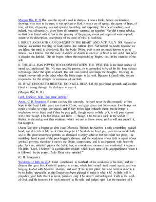 Morgan Dix, D. D.This was the cry of a soul in distress; it was a frank, honest exclamation,
showing what was in the man; it was spoken to God. It was a cry of agony: the agony of hope, of
love, of fear, all pouring out and upward, trembling and expecting: the cry of a solitary soul
indeed, yet, substantially, a cry from all humanity summed up together. Nor did it meet rebuke;
no fault was found with it; but in the granting of the prayer, assent and approval were implied;
assent to the description, acceptance of the state of mind it disclosed.
I. DOUBT AND FAITH CAN CO-EXIST IN THE HEART AND ACTUALLY DO. Natural to
believe; we cannot but cling to God; cannot live without Him. Yet natural to doubt; because we
are fallen; the mind is disordered, like the body: Divine truth is not yet made known to us in
fulness. So it follows that the mere existence of doubts in intellect or heart is not sinful, nor need
it disquiet the faithful. The sin begins where the responsibility begins, viz., in the exercise of the
will.
II. THE WILL HAS POWER TO CHOOSE BETWEEN THE TWO. This is the sheet anchor of
moral and intellectual life. No man need be passive, or is compelled to be all his life long subject
to bondage under the spirit of doubt. The will can control and shape the thoughts, throwing its
weight on one side or the other when the battle rages in the soul. Because it can do this, we are
responsible for the strength or weakness of our faith.
III. IF WE CHOOSE TO BELIEVE, GOD WILL HELP. Lift thy poor hand upward, and another
Hand is coming through the darkness to meet it.
(Morgan Dix, D. D.)
Lord, I believe; help Thou mine unbelief
Anon., C. H. Spurgeon.If a man can say this sincerely, he need never be discouraged; let him
hope in the Lord. Little grace can trust in Christ, and great grace can do no more. God brings not
a pair of scales to weigh our graces, and if they be too light refuseth them; but he brings a
touchstone to try them: and if they be pure gold, though never so little of it, it will pass current
with Him; though it be but smoke, not flame — though it be but as a wick in the socket —
likelier to die and go out than continue, which we use to throw away; yet He will not quench it,
but accept it.
(Anon.)We give a beggar an alms (says Manton), "though he receives it with a trembling palsied
hand; and if he lets it fall, we let him stoop for it." So doth the Lord give even to our weak faith,
and in His great tenderness permits us afterward to enjoy what at first we could not grasp. The
trembling hand is part of the poor beggar's distress, and the weakness of our faith is a part of our
spiritual poverty; therefore it moves the Divine compassion, and is an argument with heavenly
pity. As a sin, unbelief grieves the Spirit; but, as a weakness, mourned and confessed, it secures
His help. "Lord, I believe," is a confession of faith which loses none of its acceptableness when it
is followed by the prayer, "help Thou mine unbelief."
(C. H. Spurgeon.)
Weakness of faith no sinA friend complained to Gotthold of the weakness of his faith, and the
distress this gave him. Gotthold pointed to a vine, which had twined itself round a pole, and was
hanging loaded with beautiful clusters, and said, "Frail is that plant; but what harm is done to it
by its frailty, especially as the Creator has been pleased to make it what it is? As little will it
prejudice your faith that it is weak, provided only it be sincere and unfeigned. Faith is the work
of God, and He bestows it in such measure as He wills and judges right. Let the measure of it
 
