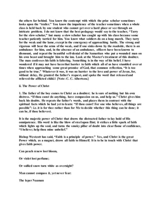 the others far behind. You know the contempt with which the prize scholar sometimes
looks upon the “trailer.” You know the impatience of the teacher sometimes when a whole
class is held back by one student who cannot get over a hard place or see through an
intricate problem. I do not know that the best pedagogy would say to the teacher, “Tarry
for the slow scholar,” but many a slow scholar has caught up with his class because some
teacher patiently tarried for him. You know what soldiers do on a long march. They tarry
for the weak and the lame, except in the emergency of approaching battle. The strong and
vigorous will bear the arms of the weak, and if one sinks down by the roadside, there is an
ambulance for him, and, in the absence of an ambulance, officers have been known to
dismount, and repeat the beautiful self-denial of the Samaritan who put a wounded man on
his own beast and brought him to the inn. Look at the Master’s treatment of this doubter.
The man confesses his faith is faltering. Something is in the way of his belief. I have
wondered if it may not have been that barrier to faith which all of us have stumbled over at
times when approaching some great promise of God, that common reflection, “It is too
good to be true.” Whatever it was, it was no barrier to the love and power of Jesus, for,
without delay, He granted the father’s request, and spoke the word that releasedand
relieved the afflicted child.1 [Note: C. C. Albertson.]
ii. The Power of Christ
1. The father of the boy comes to Christ as a doubter; he is sure of nothing but his own
distress. “If thou canst do anything, have compassion on us, and help us.” Christ gives him
back his doubts. He repeats the father’s words, and places them in contrast with the
spiritual facts which he had yet to learn: “If thou canst! For one who believes, all things are
possible”: i.e. it is for thee rather than for Me to decide whether this thing can be done; it
can be, if thou believest.
It is the majestic power of Christ that draws the distracted father to lay hold of His
omnipotence. His word is like the blow of steel upon flint; it strikes a little spark of faith
which lights up the soul, and turns the smoky pillar of doubt into clear flame of confidence,
“I believe; help thou mine unbelief.”
Bishop Westcott has said, “Faith is a principle of power.” Yes, and Christ is the great
Power which, as a magnet, draws all faith to Himself. It is to be in touch with Christ that
gives faith power.
Can peach renew lost bloom,
Or violet lost perfume;
Or sullied snow turn white as overnight?
Man cannot compass it, yet never fear:
The leper Naaman
 
