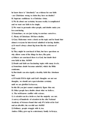 he know there is "absolutely" no evidence for our faith
- are Christians wrong to claim they have no doubts?
B. Supreme confidence is a Christian virtue.
1) We lie about our certainty because reality is complicated
and we want our faith to be simple.
2) We want to persuade other people, and doubts make you
less convincing.
3) Sometimes, we are just trying to convince ourselves.
C. Plenty of Christians DO have doubts.
1) Gary Habermas wrote a book on the topic and he found that
almost everyone he interviewed admitted to having doubts.
a) It wasn't always about big items like the existence of
God.
b) They might be convinced of that, but have questions on
why allows some of the things he does, like pain.
c) Others are convinced there is a God, but doubt their
own faith in him. #63049
2) Doubt and faith are fascinating topics with many levels.
a) Sometimes doubt becomes unbelief, which the Bible
condemns.
b) But doubt can also signify a healthy faith like Abraham
had.
c) If Isaiah 55:8 is right and God's thoughts are not our
thoughts, we should not expect absolute certainty
until we are glorified in heaven.
In this life you just cannot completely figure him out.
II. Other people have doubts about what we believe.
A. The well-known conflict with science.
1) A scientist can be a believer, but the majority are not.
A survey of hundreds of scientists in the elite National
Academy of Sciences found that only 8% believed in God
and an afterlife; the rest did not. #64583
2) Ordinary people struggle with it, too.
Andrea Dilley grew up in a missionary family in Kenya,
 