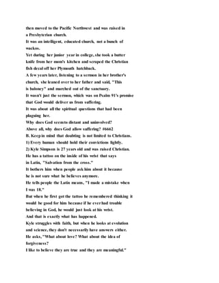 then moved to the Pacific Northwest and was raised in
a Presbyterian church.
It was an intelligent, educated church, not a bunch of
wackos.
Yet during her junior year in college, she took a butter
knife from her mom's kitchen and scraped the Christian
fish decal off her Plymouth hatchback.
A few years later, listening to a sermon in her brother's
church, she leaned over to her father and said, "This
is baloney" and marched out of the sanctuary.
It wasn't just the sermon, which was on Psalm 91's promise
that God would deliver us from suffering.
It was about all the spiritual questions that had been
plaguing her.
Why does God seemto distant and uninvolved?
Above all, why does God allow suffering? #6662
B. Keepin mind that doubting is not limited to Christians.
1) Every human should hold their convictions lightly.
2) Kyle Simpson is 27 years old and was raised Christian.
He has a tattoo on the inside of his wrist that says
in Latin, "Salvation from the cross."
It bothers him when people ask him about it because
he is not sure what he believes anymore.
He tells people the Latin means, "I made a mistake when
I was 18."
But when he first got the tattoo he remembered thinking it
would be good for him because if he everhad trouble
believing in God, he would just look at his wrist.
And that is exactly what has happened.
Kyle struggles with faith, but when he looks at evolution
and science, they don't necessarily have answers either.
He asks, "What about love? What about the idea of
forgiveness?
I like to believe they are true and they are meaningful."
 