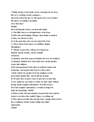 "I think having a God would create a meaning for our lives,
like we're working toward a purpose...
and at the end of the day we will maybe move on to another
life where everything is beautiful.
I love that idea."
#64448
III. It all depends on how you deal with doubt.
A. The Bible takes several approaches to the issue.
1) With Job and Doubting Thomas, their doubt is rebuked.
a) They are told not to do it.
b) At the same time, they are not rejected by God.
1> Job is shown God's power in a brilliant display
(theophany).
2> Thomas is given the evidence of seeing Jesus
himself, and his wounds, and he is finally
convinced.
2) Abraham and Paul expresseddoubts but were not rebuked.
a) Abraham doubted how God could carry out his promise
to give him children.
b) He also questioned God's plan to condemn Sodom and
Gomorrah, and argued with God over those cities.
c) Paul said he was perplexed by the toughness of the
persecution against him - but he did not despair.
B. We don't have to prove God, we just have to trust him.
1) Lyn Anderson says faith is a choice we must make without
having all the complete information we'd like to have.
If we had complete information, it would no longer be
faith, but knowledge. #62995
2) Believers like Job and Abraham learned that God could be
trusted evenwhen they couldn't figure everything out.
3) They discovered that they already know enough about God to
have confidence in him in those things they didn't
understand.
#63049
 