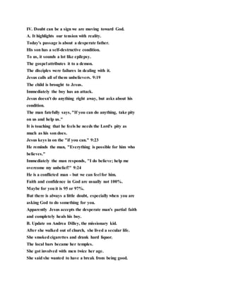 IV. Doubt can be a sign we are moving toward God.
A. It highlights our tension with reality.
Today's passage is about a desperate father.
His son has a self-destructive condition.
To us, it sounds a lot like epilepsy.
The gospel attributes it to a demon.
The disciples were failures in dealing with it.
Jesus calls all of them unbelievers. 9:19
The child is brought to Jesus.
Immediately the boy has an attack.
Jesus doesn't do anything right away, but asks about his
condition.
The man fatefully says, "If you can do anything, take pity
on us and help us."
It is touching that he feels he needs the Lord's pity as
much as his son does.
Jesus keys in on the "if you can." 9:23
He reminds the man, "Everything is possible for him who
believes."
Immediately the man responds, "I do believe; help me
overcome my unbelief!" 9:24
He is a conflicted man - but we can feel for him.
Faith and confidence in God are usually not 100%.
Maybe for you it is 95 or 97%.
But there is always a little doubt, especially when you are
asking God to do something for you.
Apparently Jesus accepts the desperate man's partial faith
and completely heals his boy.
B. Update on Andrea Dilley, the missionary kid.
After she walked out of church, she lived a secular life.
She smoked cigarettes and drank hard liquor.
The local bars became her temples.
She got involved with men twice her age.
She said she wanted to have a break from being good.
 