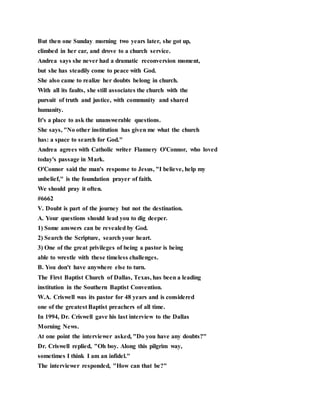 But then one Sunday morning two years later, she got up,
climbed in her car, and drove to a church service.
Andrea says she never had a dramatic reconversion moment,
but she has steadily come to peace with God.
She also came to realize her doubts belong in church.
With all its faults, she still associates the church with the
pursuit of truth and justice, with community and shared
humanity.
It's a place to ask the unanswerable questions.
She says, "No other institution has given me what the church
has: a space to search for God."
Andrea agrees with Catholic writer Flannery O'Connor, who loved
today's passage in Mark.
O'Connor said the man's response to Jesus, "I believe, help my
unbelief," is the foundation prayer of faith.
We should pray it often.
#6662
V. Doubt is part of the journey but not the destination.
A. Your questions should lead you to dig deeper.
1) Some answers can be revealed by God.
2) Search the Scripture, search your heart.
3) One of the great privileges of being a pastor is being
able to wrestle with these timeless challenges.
B. You don't have anywhere else to turn.
The First Baptist Church of Dallas, Texas, has been a leading
institution in the Southern Baptist Convention.
W.A. Criswell was its pastor for 48 years and is considered
one of the greatest Baptist preachers of all time.
In 1994, Dr. Criswell gave his last interview to the Dallas
Morning News.
At one point the interviewer asked, "Do you have any doubts?"
Dr. Criswell replied, "Oh boy. Along this pilgrim way,
sometimes I think I am an infidel."
The interviewer responded, "How can that be?"
 