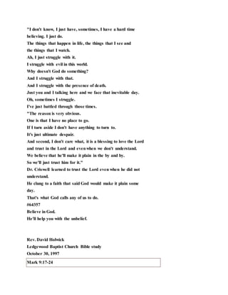 "I don't know, I just have, sometimes, I have a hard time
believing. I just do.
The things that happen in life, the things that I see and
the things that I watch.
Ah, I just struggle with it.
I struggle with evil in this world.
Why doesn't God do something?
And I struggle with that.
And I struggle with the presence of death.
Just you and I talking here and we face that inevitable day.
Oh, sometimes I struggle.
I've just battled through those times.
"The reason is very obvious.
One is that I have no place to go.
If I turn aside I don't have anything to turn to.
It's just ultimate despair.
And second, I don't care what, it is a blessing to love the Lord
and trust in the Lord and evenwhen we don't understand.
We believe that he'll make it plain in the by and by.
So we'll just trust him for it."
Dr. Criswell learned to trust the Lord even when he did not
understand.
He clung to a faith that said God would make it plain some
day.
That's what God calls any of us to do.
#64357
Believe in God.
He'll help you with the unbelief.
Rev. David Holwick
Ledgewood Baptist Church Bible study
October 30, 1997
Mark 9:17-24
 