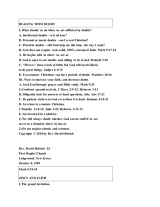 DEALING WITH DOUBT
I. What should we do when we are afflicted by doubts?
A. Intellectual doubts - is it all true?
B. Personal or moral doubts - am I a real Christian?
C. Practical doubts - will God help me this time, the way I want?
II. God does not require rock-solid, 100% convinced faith. Mark 9:17-24
A. He begins with us where we are at.
B. God is open to our doubts and willing to be tested. Malachi 3:10
C. "Fleeces" show a lack of faith, but God still used Gideon
to do great things. Judges 6:11 ff
D. Even mature Christians can have periods of doubt. Matthew 28:16
III. Ways to increase your faith, and decrease doubt.
A. Seek God through prayer and Bible study. Mark 9:29
1) Confront unconfessed sin. 2 Thess. 2:9-12; Hebrews 3:13
B. Diligently look for answers to hard questions. Job; Acts 17:11
C. Be patient: believe in God evenwhen it is hard. Romans 4:18-21
D. Get close to a mature Christian.
2 Timothy 3:14-15; Jude 1:22; Hebrews 3:12-13
E. Get involved in a ministry.
1) We will always doubt whether God can do stuff if we are
never in a situation where he has to.
2) Do not neglect church and sermons.
Copyright © 2018 by Rev. David Holwick
Rev. David Holwick ZJ
First Baptist Church
Ledgewood, New Jersey
October 8, 1989
Mark 9:19-24
JESUS AND FAITH
I. The gospel invitation.
 
