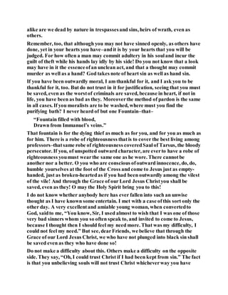 alike are we dead by nature in trespassesand sins, heirs of wrath, even as
others.
Remember, too, that although you may not have sinned openly, as others have
done, yet in your hearts you have–andit is by your hearts that you will be
judged. For how often a man may commit adultery in his souland incur the
guilt of theft while his hands lay idly by his side! Do you not know that a look
may have in it the essenceofan unclean act, and that a thought may commit
murder as well as a hand? God takes note of heart sin as well as hand sin.
If you have been outwardly moral, I am thankful for it, and I ask you to be
thankful for it, too. But do not trust in it for justification, seeing that you must
be saved, even as the worstof criminals are saved, because in heart, if not in
life, you have been as bad as they. Moreoverthe method of pardon is the same
in all cases. If you moralists are to be washed, where must you find the
purifying bath? I never heard of but one Fountain–that–
“Fountain filled with blood,
Drawn from Immanuel’s veins.”
That fountain is for the dying thief as much as for you, and for you as much as
for him. There is a robe of righteousness thatis to cover the best living among
professors–thatsame robe of righteousness coveredSaulof Tarsus, the bloody
persecutor. If you, of unspotted outward character, are everto have a robe of
righteousness youmust wearthe same one as he wore. There cannotbe
another nor a better. O you who are conscious ofoutward innocence, do, do,
humble yourselves at the foot of the Cross and come to Jesus just as empty-
handed, just as broken-heartedas if you had been outwardly among the vilest
of the vile! And through the Grace of our Lord Jesus Christyou shall be
saved, even as they! O may the Holy Spirit bring you to this!
I do not know whether anybody here has ever fallen into such an unwise
thought as I have known some entertain. I met with a case ofthis sort only the
other day. A very excellentand amiable young woman, when convertedto
God, saidto me, “You know, Sir, I used almost to wish that I was one of those
very bad sinners whom you so often speak to, and invited to come to Jesus,
because I thought then I should feel my need more. That was my difficulty, I
could not feel my need.” But see, dearFriends, we believe that through the
Grace of our Lord Jesus Christ, we who have not plunged into black sin shall
be saved even as they who have done so!
Do not make a difficulty about this. Others make a difficulty on the opposite
side. They say, “Oh, I could trust Christ if I had been kept from sin.” The fact
is that you unbelieving souls will not trust Christ whicheverway you have
 