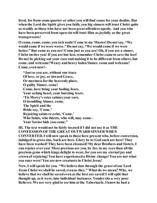 lived, for from some quarter or other you will find cause for your doubts. But
when the Lord the Spirit gives you faith, you big sinners will trust Christ quite
as readily as those who have not been greatoffenders openly. And you who
have been preserved from open sin will trust Him as joyfully as the great
transgressors!
O come, come, come, you sick souls!Come to my Master!Do not say, “We
would come if we were worse.” Do not say, “We would come if we were
better.” But come as you are! Come just as you are! Oh, if you are a sinner,
Christ invites you! If you are but lost, remember Christ came to save the lost!
Do not be picking out your case and making it to be different from others, but
come, and welcome!Weary and heavy laden Sinner, come and welcome!
Come, even now!–
“Justas you are, without one trace
Of love, or joy, or inward Grace,
Or meetness for the heavenly place,
O guilty Sinner, come!
Come, here bring your boding fears,
Your aching heart, your bursting tears.
‘Tis Mercy’s voice salutes your ears,
O trembling Sinner, come.
The Spirit and the
Bride say, 'Come.’
Rejoicing saints re-echo, ‘Come.’
Who faints, who thirsts, who will, may come–
Your Savior bids you come.”
III. The text would not be fairly treated if I did not use it as THE
CONFESSIONOF THE GREAT OUTWARD SINNER WHEN
CONVERTED. I will now speak to those here present who, before conversion,
indulged in gross sins. Such are here. Glory be to God such are here! They
have been washed!They have been cleansed!My dear Brothers and Sisters, I
can rejoice overyou! More precious are you, by far, in my eyes than all the
precious gems which kings delight to wear, for you are my eternal joy and
crownof rejoicing!You have experienceda Divine change!You are not what
you once were!You are new creatures in Christ Jesus!
Now, I will speak for you. “We believe that through the grace ofour Lord
Jesus Christ we shall be saved, evenas they.” What do we mean? Why, we
believe that we shall be saved even as the best are saved!I will split that
thought up, as it were, into individual instances. Yondersits a very poor
Believer. We are very glad to see him at the Tabernacle. I know he had a
 