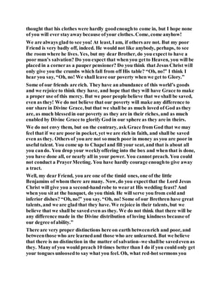 thought that his clothes were hardly goodenoughto come in, but I hope none
of you will ever stayaway because ofyour clothes. Come, come anyhow!
We are always glad to see you! At least, I am, if others are not. But my poor
Friend is very badly off, indeed. He would not like anybody, perhaps, to see
the room where he lives. Yes, but my dear Brother, do you expect to have a
poor man’s salvation? Do you expect that when you getto Heaven, you will be
placed in a corneras a pauper pensioner? Do you think that Jesus Christ will
only give you the crumbs which fall from off His table? “Oh, no!” I think I
hear you say, “Oh, no! We shall leave our poverty when we get to Glory.”
Some of our friends are rich. They have an abundance of this world’s goods
and we rejoice to think they have, and hope that they will have Grace to make
a proper use of this mercy. But we poor people believe that we shall be saved,
even as they! We do not believe that our poverty will make any difference to
our share in Divine Grace, but that we shall be as much loved of God as they
are, as much blessedin our poverty as they are in their riches, and as much
enabled by Divine Grace to glorify God in our sphere as they are in theirs.
We do not envy them, but on the contrary, ask Grace from God that we may
feel that if we are poor in pocket, yet we are rich in faith, and shall be saved
even as they. Others of you are not so much poor in money as you are poor in
useful talent. You come up to Chapel and fill your seat, and that is about all
you cando. You drop your weeklyoffering into the box and when that is done,
you have done all, or nearly all in your power. You cannot preach. You could
not conduct a PrayerMeeting. You have hardly courage enoughto give away
a tract.
Well, my dear Friend, you are one of the timid ones, one of the little
Benjamins of whom there are many. Now, do you expectthat the Lord Jesus
Christ will give you a second-handrobe to wearat His wedding feast? And
when you sit at the banquet, do you think He will serve you from cold and
inferior dishes? “Oh, no!” you say. “Oh, no! Some of our Brethren have great
talents, and we are glad that they have. We rejoice in their talents, but we
believe that we shall be saved even as they. We do not think that there will be
any difference made in the Divine distribution of loving kindness because of
our degree ofability.”
There are very proper distinctions here on earth betweenrich and poor, and
betweenthose who are learnedand those who are unlearned. But we believe
that there is no distinction in the matter of salvation–we shallbe savedeven as
they. Many of you would preach 10 times better than I do if you could only get
your tongues unloosedto say what you feel. Oh, what red-hot sermons you
 